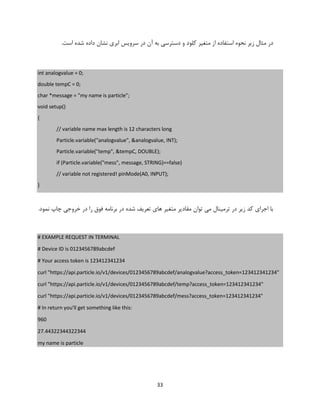 33
‫مث‬ ‫در‬‫کلو‬ ‫متغیر‬ ‫از‬ ‫استفاده‬ ‫نحوه‬ ‫زیر‬ ‫ال‬‫در‬ ‫آن‬ ‫به‬ ‫دسترسی‬ ‫و‬ ‫د‬.‫است‬ ‫شده‬ ‫داده‬ ‫نشان‬ ‫ابری‬ ‫سرویس‬
int analogvalue = 0;
double tempC = 0;
char *message = "my name is particle";
void setup()
{
// variable name max length is 12 characters long
Particle.variable("analogvalue", &analogvalue, INT);
Particle.variable("temp", &tempC, DOUBLE);
if (Particle.variable("mess", message, STRING)==false)
// variable not registered! pinMode(A0, INPUT);
}
.‫نمود‬ ‫چاپ‬ ‫خروجی‬ ‫در‬ ‫را‬ ‫فوق‬ ‫برنامه‬ ‫در‬ ‫شده‬ ‫تعریف‬ ‫های‬ ‫متغیر‬ ‫مقادیر‬ ‫توان‬ ‫می‬ ‫ترمینال‬ ‫در‬ ‫زیر‬ ‫کد‬ ‫اجرای‬ ‫با‬
# EXAMPLE REQUEST IN TERMINAL
# Device ID is 0123456789abcdef
# Your access token is 123412341234
curl "https://api.particle.io/v1/devices/0123456789abcdef/analogvalue?access_token=123412341234"
curl "https://api.particle.io/v1/devices/0123456789abcdef/temp?access_token=123412341234"
curl "https://api.particle.io/v1/devices/0123456789abcdef/mess?access_token=123412341234"
# In return you'll get something like this:
960
27.44322344322344
my name is particle
 