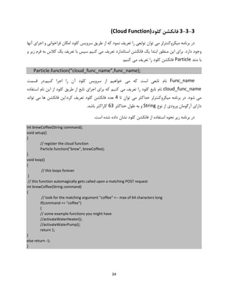 34
3-3-3‫کلو‬ ‫فانکشن‬‫د‬(Cloud Function)
‫ت‬ ‫را‬ ‫توابعی‬ ‫توان‬ ‫می‬ ‫میکروکنترلر‬ ‫برنامه‬ ‫در‬‫کلو‬ ‫سرویس‬ ‫طریق‬ ‫از‬ ‫که‬ ‫نمود‬ ‫عریف‬‫آنها‬ ‫اجرای‬ ‫و‬ ‫فراخوانی‬ ‫امکان‬ ‫د‬
.‫دارد‬ ‫وجود‬‫و‬ ‫زیر‬ ‫فرم‬ ‫به‬ ‫کالس‬ ‫یک‬ ‫تعریف‬ ‫با‬ ‫سپس‬ ‫کنیم‬ ‫می‬ ‫تعریف‬ ‫استاندارد‬ ‫فانکشن‬ ‫یک‬ ‫ابتدا‬ ‫منظور‬ ‫این‬ ‫برای‬
‫متد‬ ‫با‬Particle‫کلو‬ ‫فانکشن‬.‫کنیم‬ ‫می‬ ‫تعریف‬ ‫را‬ ‫د‬
Particle.function(“cloud_func_name”,func_name);
Func_name‫تاب‬ ‫نام‬‫کلو‬ ‫سرویس‬ ‫از‬ ‫خواهیم‬ ‫می‬ ‫که‬ ‫است‬ ‫عی‬‫قس‬ ‫کنیم.در‬ ‫اجرا‬ ‫را‬ ‫آن‬ ‫د‬‫مت‬
cloud_func_name‫کلو‬ ‫تابع‬ ‫نام‬‫کنی‬ ‫می‬ ‫تعریف‬ ‫را‬ ‫د‬‫کلو‬ ‫طریق‬ ‫از‬ ‫تابع‬ ‫اجرای‬ ‫برای‬ ‫که‬ ‫م‬‫استفاده‬ ‫نام‬ ‫این‬ ‫از‬ ‫د‬
.‫شود‬ ‫می‬‫حد‬ ‫میکروکنترلر‬ ‫برنامه‬ ‫در‬‫تا‬ ‫توان‬ ‫می‬ ‫اکثر‬4‫کلو‬ ‫فانکشن‬ ‫عدد‬‫تواند‬ ‫می‬ ‫ها‬ ‫فانکشن‬ ‫کرد.این‬ ‫تعریف‬ ‫د‬
‫نوع‬ ‫از‬ ‫ورودی‬ ‫آرگومان‬ ‫دارای‬String‫حداکثر‬ ‫طول‬ ‫به‬ ‫و‬63.‫باشد‬ ‫کاراکتر‬
‫برنام‬ ‫در‬‫کلو‬ ‫فانکشن‬ ‫از‬ ‫استفاده‬ ‫نحوه‬ ‫زیر‬ ‫ه‬.‫است‬ ‫شده‬ ‫داده‬ ‫نشان‬ ‫د‬
int brewCoffee(String command);
void setup()
{
// register the cloud function
Particle.function("brew", brewCoffee);
}
void loop()
{
// this loops forever
}
// this function automagically gets called upon a matching POST request
int brewCoffee(String command)
{
// look for the matching argument "coffee" <-- max of 64 characters long
if(command == "coffee")
{
// some example functions you might have
//activateWaterHeater();
//activateWaterPump();
return 1;
}
else return -1;
}
 