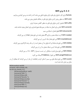 35
4-3-3‫توابع‬WiFi
Particle.‫پردازیم‬ ‫می‬ ‫آنها‬ ‫بررسی‬ ‫به‬ ‫ادامه‬ ‫در‬ ‫که‬ ‫باشد‬ ‫می‬ ‫داخلی‬ ‫توابع‬ ‫دارای‬ ‫فای‬ ‫وای‬ ‫ماژول‬ ‫با‬ ‫کار‬ ‫برای‬
WiFi.on().‫باشد‬ ‫می‬ ‫بودن‬ ‫خاموش‬ ‫هنگام‬ ‫در‬ ‫فای‬ ‫وای‬ ‫ماژول‬ ‫کردن‬ ‫روشن‬ ‫منظور‬ ‫به‬
WiFi.off().‫انرژی‬ ‫مصرف‬ ‫کاهش‬ ‫منظور‬ ‫به‬ ‫فای‬ ‫وای‬ ‫ماژول‬ ‫کردن‬ ‫خاموش‬
WiFi.conect().‫باشد‬ ‫نداشته‬ ‫وجود‬ ‫اتصال‬ ‫برای‬ ‫اعتباری‬ ‫هیج‬ ‫صورتیکه‬ ‫در‬ ‫شبکه‬ ‫به‬ ‫اتصال‬ ‫برای‬ ‫تالش‬
WiFi.disconect()‫سیم‬ ‫بی‬ ‫شبکه‬ ‫با‬ ‫اتصال‬ ‫قطع‬
WiFi.ready()‫دارای‬ ‫و‬ ‫معتبر‬ ‫شبکه‬ ‫به‬ ‫اگر‬IP‫مقدار‬ ‫تابع‬ ‫این‬ ‫باشد‬ ‫متصل‬true.‫گرداند‬ ‫می‬ ‫بر‬ ‫را‬
WiFi.macAddress().‫گرداند‬ ‫می‬ ‫بر‬ ‫را‬ ‫آدرس‬ ‫مک‬ ‫مقدار‬ ‫تابع‬ ‫این‬
WiFi.SSID().‫گرداند‬ ‫برمی‬ ‫کاراکتری‬ ‫رشته‬ ‫یک‬ ‫در‬ ‫را‬ ‫است‬ ‫متصل‬ ‫آن‬ ‫به‬ ‫ماژول‬ ‫که‬ ‫ای‬ ‫شبکه‬ ‫نام‬ ‫تابع‬ ‫این‬
WiFi.BSSID()‫ای‬.‫گرداند‬ ‫می‬ ‫بر‬ ‫را‬ ‫آن‬ ‫به‬ ‫متصل‬ ‫شبکه‬ ‫آدرس‬ ‫مک‬ ‫تابع‬ ‫ن‬
WiFi.RSSI()‫میزان‬ ‫تابع‬ ‫این‬‫از‬ ‫دیسبل‬ ‫حسب‬ ‫بر‬ ‫را‬ ‫سیگنال‬ ‫قدرت‬127-‫تا‬1-.‫گرداند‬ ‫می‬ ‫بر‬
WiFi.ping(IPAddress)‫از‬ ‫تابع‬ ‫این‬IP Address.‫گیرد‬ ‫می‬ ‫پینگ‬
WiFi.scan()‫در‬ ‫آن‬ ‫عملکرد‬ ‫که‬ ‫گرداند‬ ‫می‬ ‫بر‬ ‫را‬ ‫ها‬ ‫آن‬ ‫اطالعات‬ ‫و‬ ‫کرده‬ ‫اسکن‬ ‫را‬ ‫سیم‬ ‫بی‬ ‫های‬ ‫شبکه‬ ‫تابع‬ ‫این‬
.‫است‬ ‫شده‬ ‫داده‬ ‫نشان‬ ‫زیر‬ ‫مثال‬
WiFiAccessPoint aps[20];
int found = WiFi.scan(aps, 20);
for (int i=0; i<found; i++) {
WiFiAccessPoint& ap = aps[i];
Serial.print("SSID: ");
Serial.println(ap.ssid);
Serial.print("Security: ");
Serial.println(ap.security);
Serial.print("Channel: ");
Serial.println(ap.channel);
Serial.print("RSSI: ");
Serial.println(ap.rssi);
}
 