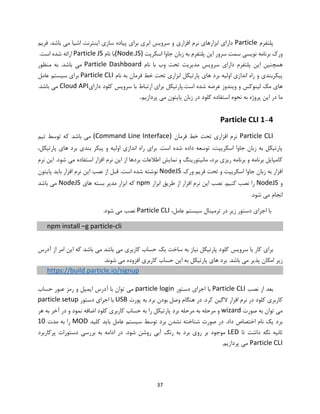 37
‫پلتفرم‬Particle.‫باشد‬ ‫می‬ ‫اشیا‬ ‫اینترنت‬ ‫سازی‬ ‫پیاده‬ ‫برای‬ ‫ابری‬ ‫سرویس‬ ‫و‬ ‫افزاری‬ ‫نرم‬ ‫ابزارهای‬ ‫دارای‬‫فریم‬
‫اسکرپت‬ ‫جاوا‬ ‫زبان‬ ‫به‬ ‫پلتفرم‬ ‫این‬ ‫سرور‬ ‫سمت‬ ‫نویسی‬ ‫برنامه‬ ‫ورک‬(Node.JS)‫نام‬ ‫با‬Particle JS.‫است‬ ‫شده‬ ‫ارائه‬
‫نام‬ ‫با‬ ‫وب‬ ‫تحت‬ ‫مدیریت‬ ‫سرویس‬ ‫دارای‬ ‫پلتفرم‬ ‫این‬ ‫همچنین‬Particle Dashboard.‫باشد‬ ‫می‬‫منظور‬ ‫به‬
‫نام‬ ‫به‬ ‫فرمان‬ ‫خط‬ ‫تحت‬ ‫ابزاری‬ ‫پارتیکل‬ ‫های‬ ‫برد‬ ‫اولیه‬ ‫اندازی‬ ‫راه‬ ‫و‬ ‫پیکربندی‬Particle CLI‫عامل‬ ‫سیستم‬ ‫برای‬
.‫است‬ ‫شده‬ ‫عرضه‬ ‫ویندوز‬ ‫و‬ ‫لینوکس‬ ‫مک‬ ‫های‬‫کل‬ ‫سرویس‬ ‫با‬ ‫ارتباط‬ ‫برای‬ ‫پارتیکل‬‫و‬‫دارای‬ ‫د‬Cloud API‫باشد‬ ‫می‬.
‫به‬ ‫پروژه‬ ‫این‬ ‫در‬ ‫ما‬‫استفاده‬ ‫نحوه‬‫کلو‬‫د‬‫د‬‫پردازیم‬ ‫می‬ ‫پایتون‬ ‫زبان‬ ‫ر‬.
1-4Particle CLI
Particle CLI‫فرمان‬ ‫خط‬ ‫تحت‬ ‫افزاری‬ ‫نرم‬(Command Line Interface)‫تیم‬ ‫توسط‬ ‫که‬ ‫باشد‬ ‫می‬
،‫پارتیکل‬ ‫های‬ ‫برد‬ ‫بندی‬ ‫پیکر‬ ‫و‬ ‫اولیه‬ ‫اندازی‬ ‫راه‬ ‫برای‬ .‫است‬ ‫شده‬ ‫داده‬ ‫توسعه‬ ،‫اسکریپت‬ ‫جاوا‬ ‫زبان‬ ‫به‬ ‫پارتیکل‬
‫نرم‬ ‫این‬ .‫شود‬ ‫می‬ ‫استفاده‬ ‫افزار‬ ‫نرم‬ ‫این‬ ‫از‬ ‫بردها‬ ‫اطالعات‬ ‫نمایش‬ ‫و‬ ‫مانیتورینگ‬ ،‫برد‬ ‫ریزی‬ ‫برنامه‬ ‫و‬ ‫برنامه‬ ‫کامپایل‬
‫اسکریپت‬ ‫جاوا‬ ‫زبان‬ ‫به‬ ‫افزار‬‫ورک‬ ‫فریم‬ ‫تحت‬ ‫و‬NodeJS‫افزار‬ ‫نرم‬ ‫این‬ ‫نصب‬ ‫از‬ ‫قبل‬ .‫است‬ ‫شده‬ ‫نوشته‬‫پایتون‬ ‫باید‬
‫و‬NodeJS‫ابزار‬ ‫طریق‬ ‫از‬ ‫افزار‬ ‫نرم‬ ‫این‬ ‫نصب‬ .‫کنیم‬ ‫نصب‬ ‫را‬npm‫های‬ ‫بسته‬ ‫مدیر‬ ‫ابزار‬ ‫که‬NodeJS‫باشد‬ ‫می‬
.‫شود‬ ‫می‬ ‫انجام‬
،‫عامل‬ ‫سیستم‬ ‫ترمینال‬ ‫در‬ ‫زیر‬ ‫دستور‬ ‫اجرای‬ ‫با‬Particle CLI.‫شود‬ ‫می‬ ‫نصب‬
npm install –g particle-cli
‫کلو‬ ‫سرویس‬ ‫با‬ ‫کار‬ ‫برای‬‫آدرس‬ ‫از‬ ‫امر‬ ‫این‬ ‫که‬ ‫باشد‬ ‫می‬ ‫باشد‬ ‫می‬ ‫کاربری‬ ‫حساب‬ ‫یک‬ ‫ساخت‬ ‫به‬ ‫نیاز‬ ‫پارتیکل‬ ‫د‬
.‫شوند‬ ‫می‬ ‫افزوده‬ ‫کاربری‬ ‫حساب‬ ‫این‬ ‫به‬ ‫پارتیکل‬ ‫های‬ ‫برد‬ .‫باشد‬ ‫می‬ ‫پذیر‬ ‫امکان‬ ‫زیر‬
https://build.particle.io/signup
‫نصب‬ ‫از‬ ‫بعد‬Particle CLI‫دستور‬ ‫اجرای‬ ‫با‬particle login‫آدرس‬ ‫با‬ ‫توان‬ ‫می‬‫حساب‬ ‫عبور‬ ‫رمز‬ ‫و‬ ‫ایمیل‬
‫کلو‬ ‫کاربری‬‫پورت‬ ‫به‬ ‫برد‬ ‫بودن‬ ‫وصل‬ ‫هنگام‬ ‫در‬ .‫کرد‬ ‫الگین‬ ‫افزار‬ ‫نرم‬ ‫در‬ ‫د‬USB‫دستور‬ ‫اجرای‬ ‫با‬particle setup
‫صورت‬ ‫به‬ ‫توان‬ ‫می‬wizard‫ب‬ ‫مرحله‬ ‫به‬ ‫مرحله‬ ‫و‬‫کلو‬ ‫کاربری‬ ‫حساب‬ ‫به‬ ‫را‬ ‫پارتیکل‬ ‫رد‬‫آ‬ ‫در‬ ‫و‬ ‫نمود‬ ‫اضافه‬ ‫د‬‫هر‬ ‫به‬ ‫خر‬
‫کلید‬ ‫باید‬ ‫عامل‬ ‫سیستم‬ ‫توسط‬ ‫برد‬ ‫نشدن‬ ‫شناخته‬ ‫صورت‬ ‫در‬ .‫داد‬ ‫اختصاص‬ ‫نام‬ ‫یک‬ ‫برد‬MOD‫مدت‬ ‫به‬ ‫را‬10
‫تا‬ ‫داشت‬ ‫نگه‬ ‫ثانیه‬LED.‫شود‬ ‫روشن‬ ‫آبی‬ ‫رنگ‬ ‫به‬ ‫برد‬ ‫روی‬ ‫بر‬ ‫موجود‬‫پ‬ ‫دستورات‬ ‫بررسی‬ ‫به‬ ‫ادامه‬ ‫در‬‫رکاربرد‬
Particle CLI.‫پردازیم‬ ‫می‬
 