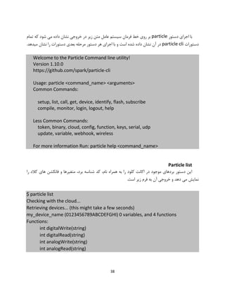 38
‫دستور‬ ‫اجرای‬ ‫با‬particle‫تمام‬ ‫که‬ ‫شود‬ ‫می‬ ‫داده‬ ‫نشان‬ ‫خروجی‬ ‫در‬ ‫زیر‬ ‫متن‬ ‫عامل‬ ‫سیستم‬ ‫فرمان‬ ‫خط‬ ‫روی‬ ‫بر‬
‫دستورات‬particle cli.‫میدهد‬ ‫نشان‬ ‫را‬ ‫دستورات‬ ‫بعدی‬ ‫مرحله‬ ‫دستور‬ ‫هر‬ ‫اجرای‬ ‫با‬ ‫و‬ ‫است‬ ‫شده‬ ‫داده‬ ‫نشان‬ ‫آن‬ ‫در‬
Welcome to the Particle Command line utility!
Version 1.10.0
https://github.com/spark/particle-cli
Usage: particle <command_name> <arguments>
Common Commands:
setup, list, call, get, device, identify, flash, subscribe
compile, monitor, login, logout, help
Less Common Commands:
token, binary, cloud, config, function, keys, serial, udp
update, variable, webhook, wireless
For more information Run: particle help <command_name>
Particle list
‫برد‬ ‫شناسه‬ ‫کد‬ ،‫نام‬ ‫همراه‬ ‫به‬ ‫را‬ ‫کلود‬ ‫اکانت‬ ‫در‬ ‫موجود‬ ‫بردهای‬ ‫دستور‬ ‫این‬‫متغیر‬ ،‫را‬ ‫کالد‬ ‫های‬ ‫فانکشن‬ ‫و‬ ‫ها‬
.‫است‬ ‫زیر‬ ‫فرم‬ ‫به‬ ‫آن‬ ‫خروجی‬ ‫و‬ ‫دهد‬ ‫می‬ ‫نمایش‬
$ particle list
Checking with the cloud...
Retrieving devices... (this might take a few seconds)
my_device_name (0123456789ABCDEFGHI) 0 variables, and 4 functions
Functions:
int digitalWrite(string)
int digitalRead(string)
int analogWrite(string)
int analogRead(string)
 