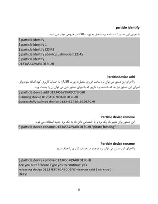 39
particle identify
‫پورت‬ ‫به‬ ‫متصل‬ ‫برد‬ ‫شناسه‬ ‫کد‬ ‫دستور‬ ‫این‬ ‫اجرای‬ ‫با‬USB.‫شود‬ ‫می‬ ‫چاپ‬ ‫خروجی‬ ‫در‬
$ particle identify
$ particle identify 1
$ particle identify COM3
$ particle identify /dev/cu.usbmodem12345
$ particle identify
0123456789ABCDEFGHI
Particle device add
‫پورت‬ ‫به‬ ‫متصل‬ ‫افزاری‬ ‫سخت‬ ‫برد‬ ‫توان‬ ‫می‬ ‫دستور‬ ‫این‬ ‫اجرای‬ ‫با‬USB‫نمود.برای‬ ‫اضافه‬ ‫کلود‬ ‫کاربری‬ ‫حساب‬ ‫به‬ ‫را‬
.‫آورد‬ ‫بدست‬ ‫را‬ ‫آن‬ ‫توان‬ ‫می‬ ‫قبل‬ ‫دستور‬ ‫اجرای‬ ‫با‬ ‫که‬ ‫داریم‬ ‫برد‬ ‫شناسه‬ ‫کد‬ ‫به‬ ‫نیاز‬ ‫دستور‬ ‫این‬ ‫اجرای‬
$ particle device add 0123456789ABCDEFGHI
Claiming device 0123456789ABCDEFGHI
Successfully claimed device 0123456789ABCDEFGHI
Particle device remove
.‫شود‬ ‫می‬ ‫استفاده‬ ‫جدید‬ ‫برد‬ ‫یک‬ ‫به‬ ‫نام‬ ‫دادن‬ ‫اختصاص‬ ‫یا‬ ‫و‬ ‫برد‬ ‫یک‬ ‫نام‬ ‫تغییر‬ ‫برای‬ ‫دستور‬ ‫این‬
$ particle device rename 0123456789ABCDEFGHI "pirate frosting"
Particle device rename
‫حذ‬ ‫را‬ ‫کاربری‬ ‫حساب‬ ‫در‬ ‫موجود‬ ‫برد‬ ‫توان‬ ‫می‬ ‫دستور‬ ‫این‬ ‫اجرای‬ ‫با‬.‫نمود‬ ‫ف‬
$ particle device remove 0123456789ABCDEFGHI
Are you sure? Please Type yes to continue: yes
releasing device 0123456789ABCDEFGHI server said { ok: true }
Okay!
 