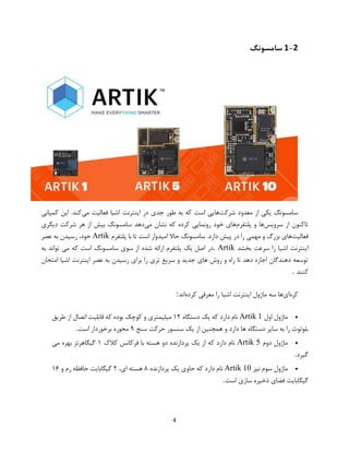 4
1-2‫سامسونگ‬
‫شرکت‬ ‫معدود‬ ‫از‬ ‫یکی‬ ‫سامسونگ‬‫طور‬ ‫به‬ ‫که‬ ‫است‬ ‫هایی‬‫می‬ ‫فعالیت‬ ‫اشیا‬ ‫اینترنت‬ ‫در‬ ‫جدی‬‫کمپانی‬ ‫این‬ .‫کند‬
‫سرویس‬ ‫از‬ ‫تاکنون‬‫پلتفرم‬ ‫و‬ ‫ها‬‫می‬ ‫نشان‬ ‫که‬ ‫کرده‬ ‫رونمایی‬ ‫خود‬ ‫های‬‫دیگری‬ ‫شرکت‬ ‫هر‬ ‫از‬ ‫بیش‬ ‫سامسونگ‬ ‫دهد‬
‫فعالیت‬.‫دارد‬ ‫پیش‬ ‫در‬ ‫را‬ ‫مهمی‬ ‫و‬ ‫بزرگ‬ ‫های‬‫سامسونگ‬‫حاال‬‫امیدوار‬‫است‬‫تا‬‫با‬‫پلتفرم‬Artik‫عصر‬ ‫به‬ ‫رسیدن‬ ،‫خود‬
‫را‬ ‫اشیا‬ ‫اینترنت‬‫بخشد‬ ‫سرعت‬. Artik‫به‬ ‫تواند‬ ‫می‬ ‫که‬ ‫است‬ ‫سامسونگ‬ ‫سوی‬ ‫از‬ ‫شده‬ ‫ارائه‬ ‫پلتفرم‬ ‫یک‬ ‫اصل‬ ‫در‬
‫امتحان‬ ‫اشیا‬ ‫اینترنت‬ ‫عصر‬ ‫به‬ ‫رسیدن‬ ‫برای‬ ‫را‬ ‫تری‬ ‫سریع‬ ‫و‬ ‫جدید‬ ‫های‬ ‫روش‬ ‫و‬ ‫راه‬ ‫تا‬ ‫دهد‬ ‫اجازه‬ ‫دهندگان‬ ‫توسعه‬
‫کنند‬.
‫کره‬‫ای‬‫کرده‬ ‫معرفی‬ ‫را‬ ‫اشیا‬ ‫اینترنت‬ ‫ماژول‬ ‫سه‬ ‫ها‬‫اند‬:
‫اول‬ ‫ماژول‬Artik 1‫نام‬‫دستگاه‬ ‫یک‬ ‫که‬ ‫دارد‬۱۲‫طریق‬ ‫از‬ ‫اتصال‬ ‫قابلیت‬ ‫که‬ ‫بوده‬ ‫کوچک‬ ‫و‬ ‫میلیمتری‬
‫سنج‬ ‫حرکت‬ ‫سنسور‬ ‫یک‬ ‫از‬ ‫همچنین‬ ‫و‬ ‫دارد‬ ‫ها‬ ‫دستگاه‬ ‫سایر‬ ‫به‬ ‫را‬ ‫بلوتوث‬۹‫است‬ ‫برخوردار‬ ‫محوره‬.
‫دوم‬ ‫ماژول‬Artik 5‫کالک‬ ‫فرکانس‬ ‫با‬ ‫هسته‬ ‫دو‬ ‫پردازنده‬ ‫یک‬ ‫از‬ ‫که‬ ‫دارد‬ ‫نام‬۱‫می‬ ‫بهره‬ ‫گیگاهرتز‬
‫گیرد‬.
‫سوم‬ ‫ماژول‬‫نیز‬Artik 10‫پردازنده‬ ‫یک‬ ‫حاوی‬ ‫که‬ ‫دارد‬ ‫نام‬۸،‫ای‬ ‫هسته‬۲‫و‬ ‫رم‬ ‫حافظه‬ ‫گیگابایت‬۱۶
‫است‬ ‫سازی‬ ‫ذخیره‬ ‫فضای‬ ‫گیگابایت‬.
 