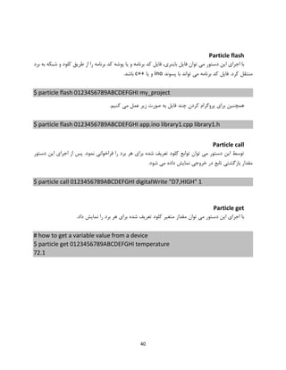 40
Particle flash
‫برد‬ ‫به‬ ‫شبکه‬ ‫و‬ ‫کلود‬ ‫طریق‬ ‫از‬ ‫را‬ ‫برنامه‬ ‫کد‬ ‫پوشه‬ ‫یا‬ ‫و‬ ‫برنامه‬ ‫کد‬ ‫فایل‬ ،‫باینری‬ ‫فایل‬ ‫توان‬ ‫می‬ ‫دستور‬ ‫این‬ ‫اجرای‬ ‫با‬
‫پسوند‬ ‫با‬ ‫تواند‬ ‫می‬ ‫برنامه‬ ‫کد‬ ‫فایل‬ .‫کرد‬ ‫منتقل‬ino‫یا‬ ‫و‬c++.‫باشد‬
$ particle flash 0123456789ABCDEFGHI my_project
‫صو‬ ‫به‬ ‫فایل‬ ‫چند‬ ‫کردن‬ ‫پروگرام‬ ‫برای‬ ‫همچنین‬.‫کنیم‬ ‫می‬ ‫عمل‬ ‫زیر‬ ‫رت‬
$ particle flash 0123456789ABCDEFGHI app.ino library1.cpp library1.h
Particle call
‫دستور‬ ‫این‬ ‫اجرای‬ ‫از‬ ‫پس‬ .‫نمود‬ ‫فراخوانی‬ ‫را‬ ‫برد‬ ‫هر‬ ‫برای‬ ‫شده‬ ‫تعریف‬ ‫کلود‬ ‫توابع‬ ‫توان‬ ‫می‬ ‫دستور‬ ‫این‬ ‫توسط‬
.‫شود‬ ‫می‬ ‫داده‬ ‫نمایش‬ ‫خروجی‬ ‫در‬ ‫تابع‬ ‫بازگشتی‬ ‫مقدار‬
$ particle call 0123456789ABCDEFGHI digitalWrite "D7,HIGH" 1
Particle get
.‫داد‬ ‫نمایش‬ ‫را‬ ‫برد‬ ‫هر‬ ‫برای‬ ‫شده‬ ‫تعریف‬ ‫کلود‬ ‫متغیر‬ ‫مقدار‬ ‫توان‬ ‫می‬ ‫دستور‬ ‫این‬ ‫اجرای‬ ‫با‬
# how to get a variable value from a device
$ particle get 0123456789ABCDEFGHI temperature
72.1
 