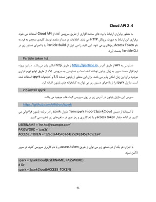 41
2-4Cloud API
‫از‬ ‫کالد‬ ‫سرویس‬ ‫طریق‬ ‫از‬ ‫افزاری‬ ‫سخت‬ ‫های‬ ‫برد‬ ‫با‬ ‫ارتباط‬ ‫برقراری‬ ‫منظور‬ ‫به‬Cloud API.‫شود‬ ‫می‬ ‫استفاده‬
‫پروتکل‬ ‫صورت‬ ‫به‬ ‫ارتباط‬ ‫این‬ ‫برقراری‬HTTP‫به‬ ‫فرد‬ ‫به‬ ‫منحصر‬ ‫کلیدی‬ ‫توسط‬ ‫مقصد‬ ‫و‬ ‫مبدا‬ ‫در‬ ‫اطالعات‬ .‫باشد‬ ‫می‬
‫نام‬Access Token‫از‬ ‫توان‬ ‫می‬ ‫را‬ ‫کلید‬ ‫این‬ .‫شود‬ ‫می‬ ‫رمزنگاری‬Particle Build‫در‬ ‫زیر‬ ‫دستور‬ ‫اجرای‬ ‫با‬ ‫یا‬
Particle CLI.‫آورد‬ ‫بدست‬
Particle token list
‫به‬ ‫دسترسی‬API‫از‬‫آدرس‬ ‫طریق‬https://particle.io‫طریق‬ ‫از‬http.‫باشد‬ ‫می‬ ‫پذیر‬ ‫امکان‬‫پروژه‬ ‫این‬ ‫در‬
‫ن‬‫و‬ ‫است‬ ‫شده‬ ‫نوشته‬ ‫پایتون‬ ‫زبان‬ ‫به‬ ‫سرور‬ ‫سمت‬ ‫افزار‬ ‫رم‬‫کالد‬ ‫سرویس‬ ‫به‬ ‫دسترسی‬‫افزاری‬ ‫نورم‬ ‫توابع‬ ‫طریق‬ ‫از‬
‫نسخه‬ ‫پایتون‬ ‫از‬ ‫منظور‬ ‫این‬ ‫برای‬ .‫باشد‬ ‫می‬ ‫پذیر‬ ‫امکان‬ ‫زبان‬ ‫این‬ ‫برای‬ ‫موجود‬3,5‫کتابخوانه‬ ‫و‬spyrk‫شده‬ ‫استفاده‬
‫ماژول‬ .‫است‬spyrk‫کتا‬ ‫به‬ ‫توان‬ ‫می‬ ‫زیر‬ ‫دستور‬ ‫اجرای‬ ‫با‬ ‫از‬ ‫را‬.‫کرد‬ ‫اضافه‬ ‫پایتون‬ ‫های‬ ‫بخوانه‬
Pip install spyrk
‫زیر‬ ‫آدرس‬ ‫در‬ ‫پایتون‬ ‫ماژول‬ ‫این‬ ‫سورس‬‫هاب‬ ‫گیت‬ ‫سرویس‬ ‫روی‬ ‫بر‬.‫باشد‬ ‫می‬ ‫موجود‬
https://github.com/Alidron/spyrk
‫دستور‬ ‫از‬ ‫استفاده‬ ‫با‬from spyrk import SparkCloud‫ماژول‬spyrk‫می‬ ‫فراخوانی‬ ‫پایتون‬ ‫برنامه‬ ‫در‬ ‫را‬
.‫کنیم‬‫مقدار‬ ‫ادامه‬ ‫در‬access token.‫کنیم‬ ‫می‬ ‫ذخیره‬ ‫زیر‬ ‫متغیرهای‬ ‫در‬ ‫عبور‬ ‫رمز‬ ‫و‬ ‫کاربری‬ ‫نام‬ ‫یا‬ ‫و‬
USERNAME = 'he.ho@example.com'
PASSWORD = 'pasSs'
ACCESS_TOKEN = '12adza445452d4za524524524d5z2a4'
‫یک‬ ‫هر‬ ‫اجرای‬ ‫با‬‫دستور‬ ‫دو‬ ‫از‬‫طریق‬ ‫از‬ ‫توان‬ ‫می‬ ‫زیر‬access token‫سرور‬ ‫در‬ ،‫کلود‬ ‫سرویس‬ ‫کاربری‬ ‫نام‬ ‫یا‬ ‫و‬
.‫نمود‬ ‫الگین‬
spark = SparkCloud(USERNAME, PASSWORD)
# Or
spark = SparkCloud(ACCESS_TOKEN)
 