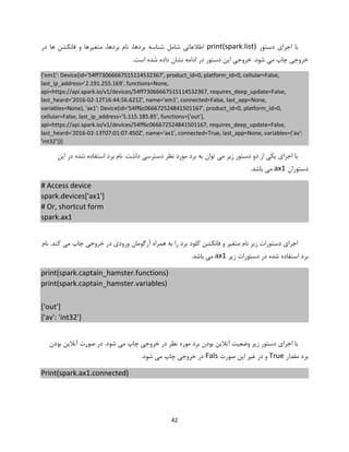 42
‫دستور‬ ‫اجرای‬ ‫با‬print(spark.list)‫در‬ ‫ها‬ ‫فانکشن‬ ‫و‬ ‫متغیرها‬ ،‫بردها‬ ‫نام‬ ،‫بردها‬ ‫شناسه‬ ‫شامل‬ ‫اطالعاتی‬
.‫است‬ ‫شده‬ ‫داده‬ ‫نشان‬ ‫ادامه‬ ‫در‬ ‫دستور‬ ‫این‬ ‫خروجی‬ .‫شود‬ ‫می‬ ‫چاپ‬ ‫خروجی‬
{'em1': Device(id='54ff73066667515114532367', product_id=0, platform_id=0, cellular=False,
last_ip_address='2.191.255.169', functions=None,
api=https://api.spark.io/v1/devices/54ff73066667515114532367, requires_deep_update=False,
last_heard='2016-02-12T16:44:56.621Z', name='em1', connected=False, last_app=None,
variables=None), 'ax1': Device(id='54ff6c066672524841501167', product_id=0, platform_id=0,
cellular=False, last_ip_address='5.115.185.85', functions=['out'],
api=https://api.spark.io/v1/devices/54ff6c066672524841501167, requires_deep_update=False,
last_heard='2016-02-13T07:01:07.450Z', name='ax1', connected=True, last_app=None, variables={'av':
'int32'})}
‫این‬ ‫در‬ ‫شده‬ ‫استفاده‬ ‫برد‬ ‫نام‬ .‫داشت‬ ‫دسترسی‬ ‫نظر‬ ‫مورد‬ ‫برد‬ ‫به‬ ‫توان‬ ‫می‬ ‫زیر‬ ‫دستور‬ ‫دو‬ ‫از‬ ‫یکی‬ ‫اجرای‬ ‫با‬
‫دستوران‬ax1.‫باشد‬ ‫می‬
# Access device
spark.devices['ax1']
# Or, shortcut form
spark.ax1
‫نام‬ .‫کند‬ ‫می‬ ‫چاپ‬ ‫خروجی‬ ‫در‬ ‫ورودی‬ ‫آرگومان‬ ‫همراه‬ ‫به‬ ‫را‬ ‫برد‬ ‫کلود‬ ‫فانکشن‬ ‫و‬ ‫متغیر‬ ‫نام‬ ‫زیر‬ ‫دستورات‬ ‫اجرای‬
‫زیر‬ ‫دستورات‬ ‫در‬ ‫شده‬ ‫استفاده‬ ‫برد‬ax1.‫باشد‬ ‫می‬
print(spark.captain_hamster.functions)
print(spark.captain_hamster.variables)
['out']
{'av': 'int32'}
‫بودن‬ ‫آنالین‬ ‫صورت‬ ‫در‬ .‫شود‬ ‫می‬ ‫چاپ‬ ‫خروجی‬ ‫در‬ ‫نظر‬ ‫مورد‬ ‫برد‬ ‫بودن‬ ‫آنالین‬ ‫وضعیت‬ ‫زیر‬ ‫دستور‬ ‫اجرای‬ ‫با‬
‫مقدار‬ ‫برد‬True‫صورت‬ ‫این‬ ‫غیر‬ ‫در‬ ‫و‬Fals.‫شود‬ ‫می‬ ‫چاپ‬ ‫خروجی‬ ‫در‬
Print(spark.ax1.connected)
 