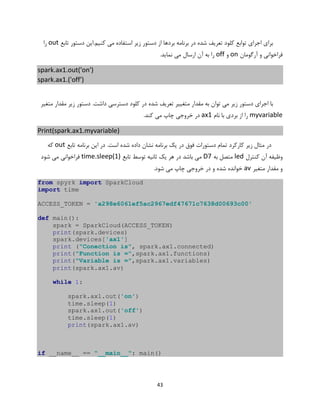 43
‫کنیم.ا‬ ‫می‬ ‫استفاده‬ ‫زیر‬ ‫دستور‬ ‫از‬ ‫بردها‬ ‫برنامه‬ ‫در‬ ‫شده‬ ‫تعریف‬ ‫کلود‬ ‫توابع‬ ‫اجرای‬ ‫برای‬‫تابع‬ ‫دستور‬ ‫ین‬out‫را‬
‫آرگومان‬ ‫و‬ ‫فراخوانی‬on‫و‬off.‫نماید‬ ‫می‬ ‫ارسال‬ ‫آن‬ ‫به‬ ‫را‬
spark.ax1.out('on')
spark.ax1.('off')
‫متغیر‬ ‫مقدار‬ ‫زیر‬ ‫دستور‬ .‫داشت‬ ‫دسترسی‬ ‫کلود‬ ‫در‬ ‫شده‬ ‫تعریف‬ ‫متغییر‬ ‫مقدار‬ ‫به‬ ‫توان‬ ‫می‬ ‫زیر‬ ‫دستور‬ ‫اجرای‬ ‫با‬
myvariable‫نام‬ ‫با‬ ‫بردی‬ ‫از‬ ‫را‬ax1.‫کند‬ ‫می‬ ‫چاپ‬ ‫خروجی‬ ‫در‬
Print(spark.ax1.myvariable)
‫تابع‬ ‫برنامه‬ ‫این‬ ‫در‬ .‫است‬ ‫شده‬ ‫داده‬ ‫نشان‬ ‫برنامه‬ ‫یک‬ ‫در‬ ‫فوق‬ ‫دستورات‬ ‫تمام‬ ‫کارکرد‬ ‫زیر‬ ‫مثال‬ ‫در‬out‫که‬
‫کنترل‬ ‫آن‬ ‫وظیفه‬led‫به‬ ‫متصل‬D7‫تابع‬ ‫توسط‬ ‫ثانیه‬ ‫یک‬ ‫هر‬ ‫در‬ ‫باشد‬ ‫می‬time.sleep(1)‫شود‬ ‫می‬ ‫فراخوانی‬
‫متغیر‬ ‫مقدار‬ ‫و‬av.‫شود‬ ‫می‬ ‫چاپ‬ ‫خروجی‬ ‫در‬ ‫و‬ ‫شده‬ ‫خوانده‬
from spyrk import SparkCloud
import time
ACCESS_TOKEN = 'a298e6061ef5ac2967edf47671c7638d00693c00'
def main():
spark = SparkCloud(ACCESS_TOKEN)
print(spark.devices)
spark.devices['ax1']
print ("Conection is", spark.ax1.connected)
print("Function is =",spark.ax1.functions)
print("Variable is =",spark.ax1.variables)
print(spark.ax1.av)
while 1:
spark.ax1.out('on')
time.sleep(1)
spark.ax1.out('off')
time.sleep(1)
print(spark.ax1.av)
if __name__ == "__main__": main()
 