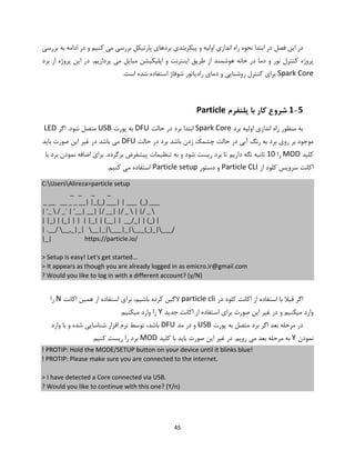 45
‫فصل‬ ‫این‬ ‫در‬‫بررسی‬ ‫به‬ ‫ادامه‬ ‫در‬ ‫و‬ ‫کنیم‬ ‫می‬ ‫بررسی‬ ‫پارتیکل‬ ‫بردهای‬ ‫پیکربندی‬ ‫و‬ ‫اولیه‬ ‫اندازی‬ ‫راه‬ ‫نحوه‬ ‫ابتدا‬ ‫در‬
.‫پردازیم‬ ‫می‬ ‫مبایل‬ ‫اپلیکیشن‬ ‫و‬ ‫اینترنت‬ ‫طریق‬ ‫از‬ ‫هوشمند‬ ‫خانه‬ ‫در‬ ‫دما‬ ‫و‬ ‫نور‬ ‫کنترل‬ ‫پروژه‬‫برد‬ ‫از‬ ‫پروژه‬ ‫این‬ ‫در‬
Spark Core‫شوفاژ‬ ‫رادیاتور‬ ‫دمای‬ ‫و‬ ‫روشنایی‬ ‫کنترل‬ ‫برای‬.‫است‬ ‫شده‬ ‫استفاده‬
1-5‫پلتفرم‬ ‫با‬ ‫کار‬ ‫شروع‬Particle
‫برد‬ ‫اولیه‬ ‫اندازی‬ ‫راه‬ ‫منظور‬ ‫به‬Spark Core‫حالت‬ ‫در‬ ‫برد‬ ‫ابتدا‬DFU‫پورت‬ ‫به‬USB‫اگر‬ .‫شود‬ ‫متصل‬LED
‫حالت‬ ‫در‬ ‫برد‬ ‫باشد‬ ‫زدن‬ ‫چشمک‬ ‫حالت‬ ‫در‬ ‫آبی‬ ‫رنگ‬ ‫به‬ ‫برد‬ ‫روی‬ ‫بر‬ ‫موجود‬DFU‫باید‬ ‫صورت‬ ‫این‬ ‫غیر‬ ‫در‬ ‫باشد‬ ‫می‬
‫کلید‬MOD‫را‬10‫ثا‬‫با‬ ‫برد‬ ‫نمودن‬ ‫اضافه‬ ‫برای‬ .‫برگردد‬ ‫پیشفرض‬ ‫تنظیمات‬ ‫به‬ ‫و‬ ‫شود‬ ‫ریست‬ ‫برد‬ ‫تا‬ ‫داریم‬ ‫نگه‬ ‫نیه‬
‫از‬ ‫کلود‬ ‫سرویس‬ ‫اکانت‬Particle CLI‫دستور‬ ‫و‬Particle setup.‫کنیم‬ ‫می‬ ‫استفاده‬
C:UsersAlireza>particle setup
_ _ _ _
_ __ __ _ _ __| |_(_) ___| | ___ (_) ___
| '_  / _` | '__| __| |/ __| |/ _  | |/ _ 
| |_) | (_| | | | |_| | (__| | __/_| | (_) |
| .__/ __,_|_| __|_|___|_|___(_)_|___/
|_| https://particle.io/
> Setup is easy! Let's get started...
> It appears as though you are already logged in as emicro.ir@gmail.com
? Would you like to log in with a different account? (y/N)
‫در‬ ‫کلود‬ ‫اکانت‬ ‫از‬ ‫استفاده‬ ‫با‬ ‫قبال‬ ‫اگر‬particle cli‫اکانت‬ ‫همین‬ ‫از‬ ‫استفاده‬ ‫برای‬ ،‫باشیم‬ ‫کرده‬ ‫الگین‬N‫را‬
‫جدید‬ ‫اکانت‬ ‫از‬ ‫استفاده‬ ‫برای‬ ‫صورت‬ ‫این‬ ‫غیر‬ ‫در‬ ‫و‬ ‫میکنیم‬ ‫وارد‬Y.‫میکنیم‬ ‫وارد‬ ‫را‬
‫پورت‬ ‫به‬ ‫متصل‬ ‫برد‬ ‫اگر‬ ‫بعد‬ ‫مرحله‬ ‫در‬USB‫مد‬ ‫در‬ ‫و‬DFU‫وارد‬ ‫با‬ ‫و‬ ‫شده‬ ‫شناسایی‬ ‫افزار‬ ‫نرم‬ ‫توسط‬ ،‫باشد‬
‫نمودن‬Y‫کلید‬ ‫با‬ ‫باید‬ ‫صورت‬ ‫این‬ ‫غیر‬ ‫در‬ .‫رویم‬ ‫می‬ ‫بعد‬ ‫مرحله‬ ‫به‬MOD.‫کنیم‬ ‫ریست‬ ‫را‬ ‫برد‬
! PROTIP: Hold the MODE/SETUP button on your device until it blinks blue!
! PROTIP: Please make sure you are connected to the internet.
> I have detected a Core connected via USB.
? Would you like to continue with this one? (Y/n)
 