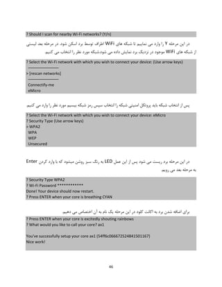 46
? Should I scan for nearby Wi-Fi networks? (Y/n)
‫مرحله‬ ‫این‬ ‫در‬Y‫های‬ ‫شبکه‬ ‫تا‬ ‫نماییم‬ ‫می‬ ‫وارد‬ ‫را‬WiFi.‫شود‬ ‫اسکن‬ ‫برد‬ ‫توسط‬ ‫اطراف‬‫لیستی‬ ‫بعد‬ ‫مرحله‬ ‫در‬
‫های‬ ‫شبکه‬ ‫از‬WiFi.‫کنیم‬ ‫می‬ ‫انتخاب‬ ‫را‬ ‫نظر‬ ‫مورد‬ ‫شود.شبکه‬ ‫می‬ ‫داده‬ ‫نمایش‬ ‫برد‬ ‫نزدیک‬ ‫در‬ ‫موجود‬
? Select the Wi-Fi network with which you wish to connect your device: (Use arrow keys)
──────────────
> [rescan networks]
──────────────
Connectify-me
eMicro
.‫کنیم‬ ‫می‬ ‫وارد‬ ‫را‬ ‫نظر‬ ‫مورد‬ ‫بیسیم‬ ‫شبکه‬ ‫رمز‬ ‫سپس‬ ‫انتخاب‬ ‫را‬ ‫شبکه‬ ‫امنیتی‬ ‫پروتکل‬ ‫باید‬ ‫شبکه‬ ‫انتخاب‬ ‫از‬ ‫پس‬
? Select the Wi-Fi network with which you wish to connect your device: eMicro
? Security Type (Use arrow keys)
> WPA2
WPA
WEP
Unsecured
‫عمل‬ ‫این‬ ‫از‬ ‫پس‬ ‫شود‬ ‫می‬ ‫ریست‬ ‫برد‬ ‫مرحله‬ ‫این‬ ‫در‬LED‫کردن‬ ‫وارد‬ ‫با‬ ‫که‬ ‫میشود‬ ‫روشن‬ ‫سبز‬ ‫رنگ‬ ‫به‬Enter
.‫رویم‬ ‫می‬ ‫بعد‬ ‫مرحله‬ ‫به‬
? Security Type WPA2
? Wi-Fi Password ************
Done! Your device should now restart.
? Press ENTER when your core is breathing CYAN
.‫دهیم‬ ‫می‬ ‫اختصاص‬ ‫آن‬ ‫به‬ ‫نام‬ ‫یک‬ ‫مرحله‬ ‫این‬ ‫در‬ ‫کلود‬ ‫اکانت‬ ‫به‬ ‫برد‬ ‫شدن‬ ‫اضافه‬ ‫برای‬
? Press ENTER when your core is excitedly shouting rainbows
? What would you like to call your core? ax1
You've successfully setup your core ax1 (54ff6c066672524841501167)
Nice work!
 