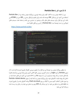 47
2-5‫با‬ ‫کار‬ ‫نحوه‬Particle Dev
‫از‬ ‫برد‬ ‫برنامه‬ ‫نمودن‬ ‫پروگرام‬ ‫و‬ ‫نویسی‬ ‫برنامه‬ ‫برای‬ ‫کلود‬ ‫اکانت‬ ‫به‬ ‫برد‬ ‫نمودن‬ ‫اضافه‬ ‫از‬ ‫پس‬Particle Dev
‫افزار‬ ‫نرم‬ ‫این‬ .‫کنیم‬ ‫می‬ ‫استفاده‬IDE‫بر‬ ‫مبتنی‬ ‫پارتیکل‬ ‫پلتفرم‬ ‫برای‬ ‫شده‬ ‫داده‬ ‫توسعه‬IDE‫باز‬ ‫متن‬ATOM‫می‬
‫عامل‬ ‫سیستم‬ ‫تحت‬ ‫نسخه‬ ‫و‬ ‫باشد‬ ‫می‬ ‫دسترس‬ ‫در‬ ‫ویندوز‬ ‫و‬ ‫مک‬ ‫های‬ ‫عامل‬ ‫سیستم‬ ‫برای‬ ‫افزار‬ ‫نرم‬ ‫این‬ .‫باشد‬
.‫است‬ ‫توسعه‬ ‫دست‬ ‫در‬ ‫لینوکس‬Particle Dev‫است‬ ‫دانلود‬ ‫قابل‬ ‫زیر‬ ‫آدرس‬ ‫از‬.
https://www.particle.io/dev
‫کلود‬ ‫سرویس‬ ‫طریق‬ ‫از‬ ‫و‬ ‫افزار‬ ‫نرم‬ ‫این‬ ‫توسط‬ ‫برد‬ ‫نمودن‬ ‫پروگرام‬ ‫منظور‬ ‫به‬‫از‬ ‫تا‬ ‫است‬ ‫الزم‬ )‫اینترنت‬ ‫طریق‬ ‫(از‬
‫منوی‬Particle‫آیتم‬ ‫و‬Login)‫افزار‬ ‫برد(سخت‬ ‫نویسی‬ ‫برنامه‬ ‫برای‬ .‫کنیم‬ ‫الگین‬ ‫کلود‬ ‫سرویس‬ ‫کاربری‬ ‫حساب‬ ‫در‬
‫پسوند‬ ‫با‬ ‫را‬ ‫آن‬ ‫و‬ ‫میسازیم‬ ‫پوشه‬ ‫یک‬ ‫در‬ ‫جدید‬ ‫فایل‬ ‫یک‬ino‫یا‬ ‫و‬c++‫در‬ ‫باید‬ ‫حتما‬ ‫فایل‬ ‫این‬ .‫کنیم‬ ‫می‬ ‫ذخیره‬
‫منوی‬ ‫از‬ ‫باید‬ ‫ابتدا‬ ‫برد‬ ‫نمودن‬ ‫پروگرام‬ ‫برای‬ .‫شود‬ ‫کامپایل‬ ‫تا‬ ‫باشد‬ ‫پوشه‬ ‫یک‬ ‫داخل‬Particle->Select device
‫روی‬ ‫بر‬ ‫کلیک‬ ‫با‬ ‫سپس‬ ‫کنیم‬ ‫انتخاب‬ ‫را‬ ‫نظر‬ ‫مورد‬ ‫برد‬Flash via cloud‫اینترت‬ ‫طریق‬ ‫از‬ ‫و‬ ‫شده‬ ‫کامپایل‬ ‫برنامه‬
‫رنگ‬ ‫مرحله‬ ‫این‬ ‫در‬ .‫شود‬ ‫می‬ ‫منتقل‬ ‫برد‬ ‫فلش‬ ‫حافظه‬ ‫به‬LED‫شده‬ ‫ریست‬ ‫برد‬ ‫پایان‬ ‫در‬ ‫و‬ ‫شود‬ ‫می‬ ‫بنفش‬ ‫برد‬ ‫روی‬
.‫شود‬ ‫می‬ ‫اجرا‬ ‫برنامه‬ ‫و‬
 