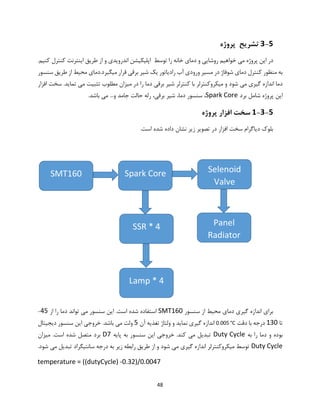 48
3-5‫تشریح‬‫پروژه‬
‫این‬ ‫در‬.‫کنیم‬ ‫کنترل‬ ‫اینترنت‬ ‫طریق‬ ‫از‬ ‫و‬ ‫اندرویدی‬ ‫اپلیکیشن‬ ‫توسط‬ ‫را‬ ‫خانه‬ ‫دمای‬ ‫و‬ ‫روشایی‬ ‫خواهیم‬ ‫می‬ ‫پروژه‬
‫سنسور‬ ‫طریق‬ ‫از‬ ‫محیط‬ ‫میگیرد.دمای‬ ‫قرار‬ ‫برقی‬ ‫شیر‬ ‫یک‬ ‫رادیاتور‬ ‫آب‬ ‫ورودی‬ ‫مسیر‬ ‫در‬ ‫شوفاژ‬ ‫دمای‬ ‫کنترل‬ ‫منظور‬ ‫به‬
‫را‬ ‫دما‬ ‫برقی‬ ‫شیر‬ ‫کنترلر‬ ‫با‬ ‫میکروکنترلر‬ ‫و‬ ‫شود‬ ‫می‬ ‫گیری‬ ‫اندازه‬ ‫دما‬.‫تماید‬ ‫می‬ ‫تثبیت‬ ‫مطلوب‬ ‫میزان‬ ‫در‬‫افزار‬ ‫سخت‬
‫برد‬ ‫شامل‬ ‫پروژه‬ ‫این‬Spark Core،‫دما‬ ‫سنسور‬ ،.‫باشد‬ ‫می‬ ...‫و‬ ‫جامد‬ ‫حالت‬ ‫رله‬ ،‫برقی‬ ‫شیر‬
1-3-5‫پروژه‬ ‫افزار‬ ‫سخت‬
.‫است‬ ‫شده‬ ‫داده‬ ‫نشان‬ ‫زیر‬ ‫تصویر‬ ‫در‬ ‫افزار‬ ‫سخت‬ ‫دیاگرام‬ ‫بلوک‬
‫سنسور‬ ‫از‬ ‫محیط‬ ‫دمای‬ ‫گیری‬ ‫اندازه‬ ‫برای‬SMT160‫از‬ ‫را‬ ‫دما‬ ‫تواند‬ ‫می‬ ‫سنسور‬ ‫این‬ .‫است‬ ‫شده‬ ‫استفاده‬45-
‫تا‬130‫دقت‬ ‫با‬ ‫درجه‬0.005 °C‫آن‬ ‫تغذیه‬ ‫ولتاژ‬ ‫و‬ ‫نماید‬ ‫گیری‬ ‫اندازه‬5.‫باشد‬ ‫می‬ ‫ولت‬‫خروجی‬‫این‬‫دیجیتال‬ ‫سنسور‬
‫بوده‬‫به‬ ‫را‬ ‫دما‬ ‫و‬Duty Cycle.‫کند‬ ‫می‬ ‫تبدیل‬‫خروجی‬‫پایه‬ ‫به‬ ‫سنسور‬ ‫این‬D7.‫است‬ ‫شده‬ ‫متصل‬ ‫برد‬‫میزان‬
Duty Cycle.‫شود‬ ‫می‬ ‫تبدیل‬ ‫سانتیگراد‬ ‫درجه‬ ‫به‬ ‫زیر‬ ‫رابطه‬ ‫طریق‬ ‫از‬ ‫و‬ ‫شود‬ ‫می‬ ‫گیری‬ ‫اندازه‬ ‫میکروکنترلر‬ ‫توسط‬
temperature = ((dutyCycle) -0.32)/0.0047
Spark Core
SSR * 4
SMT160 Selenoid
Valve
Lamp * 4
Panel
Radiator
 