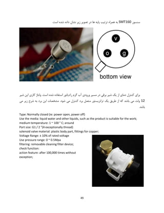 49
‫سنسور‬SMT160‫ها‬ ‫پایه‬ ‫ترتیب‬ ‫همراه‬ ‫به‬‫در‬.‫است‬ ‫شده‬ ‫داده‬ ‫نشان‬ ‫زیر‬ ‫تصویر‬
‫شیر‬ ‫این‬ ‫کاری‬ ‫ولتاژ‬ .‫است‬ ‫شده‬ ‫استفاده‬ ‫رادیاتور‬ ‫گرم‬ ‫آب‬ ‫ورودی‬ ‫مسیر‬ ‫در‬ ‫برقی‬ ‫شیر‬ ‫یک‬ ‫از‬ ‫دمای‬ ‫کنترل‬ ‫برای‬
12‫می‬ ‫زیر‬ ‫شرح‬ ‫به‬ ‫برد‬ ‫این‬ ‫مشخصات‬ .‫شود‬ ‫می‬ ‫کنترل‬ ‫برد‬ ‫متصل‬ ‫ترانزیستور‬ ‫یک‬ ‫طریق‬ ‫از‬ ‫که‬ ‫باشد‬ ‫می‬ ‫ولت‬
.‫باشد‬
Type: Normally closed (ie: power open, power off)
Use the media: liquid water and other liquids, such as the product is suitable for the work;
medium temperature: 1 ~ 100 ° C; around
Port size: G1 / 2 "(4 exceptionally thread)
solenoid valve material: plastic body part, fittings for copper;
Voltage Range: ± 10% of rated voltage
Use pressure range: 0 ~ 0.5Mpa
filtering: removable cleaning filter device;
check function:
action feature: after 100,000 times without
exception;
 