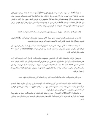 5
‫جز‬ ‫به‬Artik 1‫و‬ ‫فای‬ ‫وای‬ ‫اتصال‬ ‫شامل‬ ‫دیگر‬ ‫نمونه‬ ‫دو‬ ،Zigbee‫می‬ ‫باعث‬ ‫که‬ ‫هستند‬ ‫نیز‬‫ماژول‬ ‫شود‬‫های‬
‫دن‬ ‫به‬ ‫مربوط‬ ‫ابزارهای‬ ‫سایر‬ ‫با‬ ‫خوبی‬ ‫ارتباط‬ ‫بتوانند‬ ‫شده‬ ‫یاد‬‫برای‬ ‫همچنین‬ ‫سامسونگ‬ .‫کنند‬ ‫پیدا‬ ‫اشیا‬ ‫اینترنت‬ ‫یای‬
‫اپ‬ ‫طراحی‬ ‫برای‬ ‫مخصوص‬ ‫افزار‬ ‫نرم‬ ‫یک‬ ،‫دهندگان‬ ‫توسعه‬ ‫کار‬ ‫به‬ ‫بخشیدن‬ ‫سرعت‬‫اختیار‬ ‫در‬ ‫نیز‬ ‫را‬ ‫نیاز‬ ‫مورد‬ ‫های‬
‫پلتفرم‬ .‫است‬ ‫داده‬ ‫قرار‬ ‫افراد‬ ‫این‬Artik‫سرویس‬ ‫حتی‬ ‫سامسونگ‬ ‫و‬ ‫بوده‬ ‫باز‬ ‫متن‬ ‫اصل‬ ‫در‬‫در‬ ‫نیز‬ ‫را‬ ‫خود‬ ‫ابری‬ ‫های‬
‫تو‬ ‫اختیار‬‫ببخشند‬ ‫سرعت‬ ‫کارهایشان‬ ‫به‬ ‫بتوانند‬ ‫تا‬ ‫داده‬ ‫قرار‬ ‫دهندگان‬ ‫سعه‬.
‫سان‬ ‫یانگ‬‫پروژه‬ ‫مدیر‬ ‫از‬ ‫یکی‬ ‫و‬ ‫نمایندگان‬ ‫از‬ ‫که‬‫گفت‬ ‫است‬ ‫الکترونیکز‬ ‫سامسونگ‬ ‫در‬ ‫مشغول‬ ‫های‬:
‫فناوری‬ ‫همچنین‬ ‫و‬ ‫باال‬ ‫بسیار‬ ‫حجم‬ ‫با‬ ‫تولید‬ ‫در‬ ‫سامسونگ‬ ‫قدرت‬ ‫به‬ ‫توجه‬ ‫با‬،‫شرکت‬ ‫این‬ ‫های‬ARTIK‫برای‬
‫یک‬ ‫دهندگان‬ ‫توسعه‬‫ایده‬ ‫تا‬ ‫است‬ ‫طالیی‬ ‫فرصت‬‫بفرستند‬ ‫بازار‬ ‫به‬ ‫سرعت‬ ‫به‬ ‫را‬ ‫خود‬ ‫های‬.
‫مدت‬ ‫سامسونگ‬‫می‬ ‫تالش‬ ‫است‬ ‫ها‬‫رهبر‬ ‫یک‬ ‫به‬ ‫تبدیل‬ ،‫اشیا‬ ‫اینترنت‬ ‫تکنولوژی‬ ‫زمینه‬ ‫در‬ ‫تا‬ ‫کند‬‫سایر‬ ‫میان‬ ‫در‬
‫شرکت‬‫حوزه‬ ‫در‬ ‫فعال‬ ‫های‬‫شرکت‬ ،‫کمپانی‬ ‫این‬ ‫گذشته‬ ‫سال‬ ‫شود؛‬ ‫تکنولوژی‬ ‫ی‬SmartThings‫مبلغ‬ ‫با‬ ‫را‬۲۰۰
‫میلیون‬‫کرد‬ ‫تصاحب‬ ‫دالر‬.
‫تا‬ ‫سامسونگ‬ ‫محصوالت‬ ‫تمامی‬ ‫که‬ ‫کرد‬ ‫اعالم‬ ‫سامسونگ‬ ‫شرکت‬ ‫مدیرعامل‬۵‫به‬ ‫را‬ ‫اشیا‬ ‫اینترنت‬ ‫آینده‬ ‫سال‬
‫سال‬ ‫اگر‬ .‫داشت‬ ‫خواهند‬ ‫همراه‬۲۰۲۰‫می‬ ‫نظر‬ ‫به‬ ‫دور‬ ‫خیلی‬ ‫شما‬ ‫برای‬‫گفته‬ ‫و‬ ‫کرده‬ ‫کمتر‬ ‫را‬ ‫بازه‬ ‫این‬ ‫سامسونگ‬ ،‫آید‬
‫سال‬ ‫تا‬ ‫حداکثر‬۲۰۱۷‫حدود‬۹۰‫این‬ ‫محصوالت‬ ‫از‬ ‫درصد‬‫می‬ ‫اشیاء‬ ‫اینترنت‬ ‫بستر‬ ‫وارد‬ ‫شرکت‬‫برنامه‬ .‫شوند‬‫ی‬
‫مایکروویوها‬ ‫و‬ ‫گازها‬ ‫اجاق‬ ‫حتی‬ ‫و‬ ‫مطبوع‬ ‫تهویه‬ ‫واحد‬ ،‫لباسشویی‬ ‫جمله‬ ‫از‬ ‫خود‬ ‫محصوالت‬ ‫تمامی‬ ‫برای‬ ‫سامسونگ‬
‫می‬ ‫شامل‬ ‫را‬‫شود‬.
‫گفت‬ ،‫شود‬ ‫یکپارچه‬ ‫باید‬ ‫کاربر‬ ‫استفاده‬ ‫برای‬ ‫اشیا‬ ‫اینترنت‬ ‫اینکه‬ ‫به‬ ‫اشاره‬ ‫با‬ ‫سامسونگ‬ ‫عامل‬ ‫مدیر‬:
‫ی‬ ‫جهت‬‫و‬ ،‫کنیم‬ ‫ایجاد‬ ‫فناوری‬ ‫این‬ ‫برای‬ ‫را‬ ‫باز‬ ‫اکوسیستم‬ ‫یک‬ ‫باید‬ ‫ما‬ ،‫کاربران‬ ‫بین‬ ‫اشیا‬ ‫اینترنت‬ ‫سازی‬ ‫کپارچه‬
‫آینده‬ ‫در‬‫خواهیم‬ ‫حاصل‬ ‫اطمینان‬ ‫و‬ ‫شده‬ ‫مجهز‬ ‫جدید‬ ‫سیستم‬ ‫این‬ ‫به‬ ‫ما‬ ‫تجهیزات‬ ‫و‬ ‫محصوالت‬ ‫تمامی‬ ‫نزدیک‬ ‫ای‬
‫شوند‬ ‫متصل‬ ‫اکوسیستم‬ ‫این‬ ‫به‬ ‫ما‬ ‫مشتریان‬ ‫تمامی‬ ‫که‬ ‫کرد‬.
‫نمایشگاه‬ ‫در‬IFA 2015‫پیدا‬ ‫حضور‬ ‫پر‬ ‫دست‬ ‫با‬ ‫سامسونگ‬ ‫نیز‬ ‫نمانده‬ ‫باقی‬ ‫بیشتر‬ ‫روز‬ ‫چند‬ ‫آن‬ ‫شروع‬ ‫تا‬ ‫که‬
‫کره‬ .‫کرد‬ ‫خواهد‬‫ای‬‫قابلیت‬ ‫از‬ ‫نمایشگاه‬ ‫این‬ ‫در‬ ‫دارند‬ ‫قصد‬ ‫ها‬‫رونمایی‬ ‫خود‬ ‫اشیای‬ ‫اینترنت‬ ‫قدرتمند‬ ‫پلتفرم‬ ‫جدید‬ ‫های‬
‫کنند‬.
 