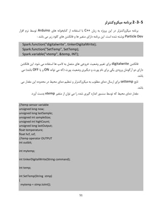 51
2-3-5‫می‬ ‫برنامه‬‫ک‬‫روکنترلر‬
‫زبان‬ ‫به‬ ‫پروژه‬ ‫این‬ ‫در‬ ‫میکروکنترلر‬ ‫برنامه‬C++‫های‬ ‫کتابخوانه‬ ‫از‬ ‫استفاده‬ ‫با‬Arduino‫افزار‬ ‫نرم‬ ‫توسط‬
Particle Dev.‫است‬ ‫شده‬ ‫نوشته‬: ‫باشد‬ ‫می‬ ‫زیر‬ ‫کلود‬ ‫های‬ ‫فانکشن‬ ‫و‬ ‫ها‬ ‫متغیر‬ ‫دارای‬ ‫برنامه‬ ‫این‬
Spark.function("digitalwrite", tinkerDigitalWrite);
Spark.function("SetTemp", SetTemp);
Spark.variable("vtemp", &temp, INT);
‫فانکشن‬digitalwrite‫فانکشن‬ ‫این‬ .‫شود‬ ‫می‬ ‫استفاده‬ ‫ها‬ ‫المپ‬ ‫به‬ ‫متصل‬ ‫های‬ ‫خروجی‬ ‫وضعیت‬ ‫تغییر‬ ‫برای‬
‫تواند‬ ‫می‬ ‫(که‬ ‫پورت‬ ‫وضعیت‬ ‫دیگیری‬ ‫و‬ ‫پورت‬ ‫نام‬ ‫برای‬ ‫یکی‬ ‫ورودی‬ ‫آرگومان‬ ‫دو‬ ‫دارای‬ON‫یا‬ ‫و‬OFF‫می‬ )‫باشد‬
.‫باشد‬
‫تابع‬settemp‫مق‬ ‫این‬ ‫محدوده‬ ‫در‬ ‫محیط‬ ‫دمای‬ ‫تنظیم‬ ‫و‬ ‫میکروکنترلر‬ ‫به‬ ‫مطلوب‬ ‫دمای‬ ‫ارسال‬ ‫برای‬‫می‬ ‫دار‬
.‫باشد‬
‫متغیر‬ ‫از‬ ‫توان‬ ‫می‬ ‫را‬ ‫شده‬ ‫گیری‬ ‫اندازه‬ ‫سنسور‬ ‫توسط‬ ‫که‬ ‫محیط‬ ‫دمای‬ ‫مقدار‬vtemp.‫آورد‬ ‫بدست‬
//temp sensor variable
unsigned long now;
unsigned long lastSample;
unsigned int sampleSize;
unsigned int highCount;
unsigned long lastOutput;
float temperature;
float hcf, ssf;
//temp operator OUTPUT
int outbit;
int mytemp;
int tinkerDigitalWrite(String command);
int temp;
int SetTemp(String stmp)
{
mytemp = stmp.toInt();
 