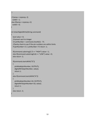53
}
if (temp < mytemp -2)
outbit = 1;
else if(temp > mytemp +2)
outbit = 0;
}
int tinkerDigitalWrite(String command)
{
bool value = 0;
//convert ascii to integer
int pinNumber = command.charAt(1) - '0';
//Sanity check to see if the pin numbers are within limits
if (pinNumber< 0 || pinNumber >7) return -1;
if(command.substring(3,7) == "HIGH") value = 1;
else if(command.substring(3,6) == "LOW") value = 0;
else return -2;
if(command.startsWith("D"))
{
pinMode(pinNumber, OUTPUT);
digitalWrite(pinNumber, value);
return 1;
}
else if(command.startsWith("A"))
{
pinMode(pinNumber+10, OUTPUT);
digitalWrite(pinNumber+10, value);
return 1;
}
else return -3;
}
 