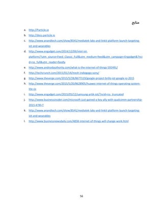 56
‫منابع‬
a. http://Particle.io
b. http://docs.particle.io
c. http://www.anandtech.com/show/8541/mediatek-labs-and-linkit-platform-launch-targeting-
iot-and-wearables
d. http://www.engadget.com/2014/12/09/intel-iot-
platform/?utm_source=Feed_Classic_Full&utm_medium=feed&utm_campaign=Engadget&?nci
d=rss_full&utm_reader=feedly
e. http://www.androidauthority.com/what-is-the-internet-of-things-592491/
f. http://techcrunch.com/2015/01/14/mesh-indiegogo-sony/
g. http://www.theverge.com/2015/5/28/8677119/google-project-brillo-iot-google-io-2015
h. http://www.theverge.com/2015/5/20/8628905/huawei-internet-of-things-operating-system-
lite-os
i. http://www.engadget.com/2015/05/12/samsung-artik-iot/?ncid=rss_truncated
j. http://www.businessinsider.com/microsoft-just-gained-a-key-ally-with-qualcomm-partnership-
2015-4?IR=T
k. http://www.anandtech.com/show/8541/mediatek-labs-and-linkit-platform-launch-targeting-
iot-and-wearables
l. http://www.businessnewsdaily.com/4858-internet-of-things-will-change-work.html
 