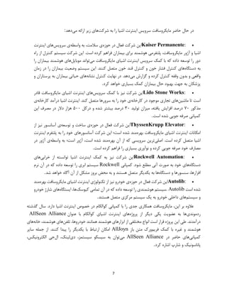 7
‫شرکت‬ ‫به‬ ‫را‬ ‫اشیا‬ ‫اینترنت‬ ‫سرویس‬ ‫مایکروسافت‬ ‫حاضر‬ ‫حال‬ ‫در‬‫می‬ ‫ارائه‬ ‫زیر‬ ‫های‬‫دهد‬:
Kaiser Permanente:‫حوزه‬ ‫در‬ ‫فعال‬ ‫شرکت‬ ‫این‬‫واس‬ ‫به‬ ،‫سالمت‬ ‫ی‬‫طه‬‫سرویس‬ ‫ی‬‫اینترنت‬ ‫های‬
‫راه‬ ‫از‬ ‫کنترل‬ ‫سیستم‬ ‫شرکت‬ ‫این‬ .‫است‬ ‫کرده‬ ‫فراهم‬ ‫بیماران‬ ‫برای‬ ‫هوشمند‬ ‫پلتفرمی‬ ،‫مایکروسافت‬ ‫آژور‬ ‫و‬ ‫اشیا‬
‫می‬ ‫مایکروسافت‬ ‫اشیای‬ ‫اینترنت‬ ‫سرویس‬ ‫کمک‬ ‫با‬ ‫که‬ ‫داده‬ ‫توسعه‬ ‫را‬ ‫دور‬‫موبایل‬ ‫تواند‬‫را‬ ‫بیماران‬ ‫هوشمند‬ ‫های‬
‫دستگاه‬ ‫به‬‫قند‬ ‫کنترل‬ ‫و‬ ‫خون‬ ‫فشار‬ ‫کنترل‬ ‫های‬‫زمان‬ ‫در‬ ‫را‬ ‫بیماران‬ ‫وضعیت‬ ‫سیستم‬ ‫این‬ .‫کنند‬ ‫متصل‬ ‫خون‬
‫می‬ ‫گزارش‬ ‫و‬ ‫کرده‬ ‫کنترل‬ ‫وقفه‬ ‫بدون‬ ‫و‬ ‫واقعی‬‫نشانه‬ ‫کنترل‬ ‫نهایت‬ ‫در‬ .‫دهد‬‫و‬ ‫پرستاران‬ ‫به‬ ‫بیماران‬ ‫حیاتی‬ ‫های‬
‫کرد‬ ‫خواهد‬ ‫بسیاری‬ ‫کمک‬ ‫بیماران‬ ‫حال‬ ‫بهبود‬ ‫جهت‬ ‫به‬ ‫پزشکان‬.
Lido Stone Works:‫سرویس‬ ‫کمک‬ ‫با‬ ‫نیز‬ ‫شرکت‬ ‫این‬‫اینتر‬ ‫های‬‫قادر‬ ‫مایکروسافت‬ ‫اشیای‬ ‫نت‬
‫ماشین‬ ‫تا‬ ‫است‬‫کارخانه‬ ‫در‬ ‫موجود‬ ‫تجاری‬ ‫های‬‫کارخانه‬ ‫درآمد‬ ‫اشیا‬ ‫اینترنت‬ .‫کند‬ ‫متصل‬ ‫سرورها‬ ‫به‬ ‫را‬ ‫خود‬ ‫ی‬‫ی‬
‫مذکور‬۷۰‫تولید‬ ‫میزان‬ ،‫یافته‬ ‫افزایش‬ ‫درصد‬۳۰‫درکل‬ ‫و‬ ‫شده‬ ‫بیشتر‬ ‫درصد‬۵۰۰‫این‬ ‫مصرف‬ ‫در‬ ‫دالر‬ ‫هزار‬
‫است‬ ‫شده‬ ‫جویی‬ ‫صرفه‬ ‫کمپانی‬.
ThyssenKrupp Elevator:‫حوزه‬ ‫در‬ ‫فعال‬ ‫شرکت‬ ‫این‬‫توسعه‬ ‫و‬ ‫ساخت‬ ‫ی‬‫از‬ ‫نیز‬ ‫آسانسور‬ ‫ی‬
‫بهره‬ ‫مایکروسافت‬ ‫اشیای‬ ‫اینترنت‬ ‫امکانات‬‫اینترنت‬ ‫پلتفرم‬ ‫به‬ ‫را‬ ‫خود‬ ‫آسانسورهای‬ ‫شرکت‬ ‫این‬ ‫است؛‬ ‫شده‬ ‫مند‬
‫اصلی‬ .‫است‬ ‫کرده‬ ‫متصل‬ ‫اشیا‬‫بهره‬ ‫آن‬ ‫از‬ ‫که‬ ‫سرویسی‬ ‫ترین‬‫واسطه‬ ‫به‬ ‫است؛‬ ‫آژور‬ ،‫است‬ ‫شده‬ ‫مند‬‫در‬ ‫آژور‬ ‫ی‬
‫مصارف‬‫است‬ ‫کرده‬ ‫فراهم‬ ‫را‬ ‫بسیاری‬ ‫نوآوری‬ ‫و‬ ‫کرده‬ ‫جویی‬ ‫صرفه‬ ‫خود‬.
Rockwell Automation:‫خرابی‬ ‫از‬ ‫توانسته‬ ‫اشیا‬ ‫اینترنت‬ ‫کمک‬ ‫به‬ ‫نیز‬ ‫شرکت‬ ‫این‬‫های‬
‫دستگاه‬‫کمپانی‬ .‫شود‬ ‫مطلع‬ ‫آنی‬ ‫صورت‬ ‫به‬ ‫خود‬ ‫های‬Rockwell‫نرم‬ ‫آن‬ ‫در‬ ‫که‬ ‫داده‬ ‫توسعه‬ ‫را‬ ‫ابری‬ ‫سیستم‬
‫دستگاه‬ ‫و‬ ‫سنسورها‬ ،‫افزارها‬‫یکدی‬ ‫به‬ ‫ها‬‫شد‬ ‫خواهد‬ ‫آگاه‬ ‫آن‬ ‫از‬ ‫مشکل‬ ‫بروز‬ ‫محض‬ ‫به‬ ‫و‬ ‫هستند‬ ‫متصل‬ ‫گر‬.
Autolib:‫حوزه‬ ‫در‬ ‫فعال‬ ‫شرکت‬ ‫این‬‫بهره‬ ‫مایکروسافت‬ ‫اشیای‬ ‫اینترنت‬ ‫تکنولوژی‬ ‫از‬ ‫نیز‬ ‫خودرو‬ ‫ی‬‫مند‬
‫است‬ ‫شده‬. Autolib‫کیوسک‬ ‫تمامی‬ ‫آن‬ ‫در‬ ‫که‬ ‫داده‬ ‫توسعه‬ ‫را‬ ‫هوشمندی‬ ‫سیستم‬‫ایستگاه‬ ،‫ها‬‫خودرو‬ ‫شارژ‬ ‫های‬
‫سیستم‬ ‫و‬‫خو‬ ‫داخلی‬ ‫های‬‫هستند‬ ‫متصل‬ ‫مرکزی‬ ‫سیستم‬ ‫یک‬ ‫به‬ ‫درو‬.
‫گذشته‬ ‫سال‬ .‫دارد‬ ‫اشیا‬ ‫اینترنت‬ ‫خصوص‬ ‫در‬ ‫کوالکام‬ ‫کمپانی‬ ‫با‬ ‫را‬ ‫جدی‬ ‫همکاری‬ ‫مایکروسافت‬ ،‫این‬ ‫بر‬ ‫عالوه‬
‫ردموندی‬‫پروژه‬ ‫از‬ ‫دیگر‬ ‫یکی‬ ‫عضویت‬ ‫به‬ ‫ها‬‫عنوان‬ ‫با‬ ‫کوالکام‬ ‫اشیای‬ ‫اینترنت‬ ‫های‬AllSeen Alliance
.‫درآمدند‬‫طی‬‫این‬‫پروژه‬‫قرار‬‫است‬‫انواع‬‫مختلفی‬‫از‬‫ابزارهای‬‫هوشمند‬‫همانند‬،‫خودروها‬‫تلفن‬‫های‬،‫هوشمند‬‫خانه‬‫های‬
‫هوشمند‬‫و‬‫غیره‬‫با‬‫کمک‬‫فریم‬‫ورک‬‫متن‬ِ‫ز‬‫با‬AllJoyn‫سایر‬ ‫جمله‬ ‫از‬ .‫کنند‬ ‫پیدا‬ ‫را‬ ‫یکدیگر‬ ‫با‬ ‫ارتباط‬ ‫امکان‬
‫کمپانی‬‫در‬ ‫حاضر‬ ‫های‬AllSeen Alliance‫می‬‫دی‬ ،‫سیستمز‬ ‫سیسکو‬ ‫به‬ ‫توان‬‫ال‬ ،‫لینک‬،‫الکترونیکس‬ ‫جی‬
‫پان‬‫کرد‬ ‫اشاره‬ ‫شارپ‬ ‫و‬ ‫اسونیک‬.
 