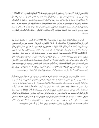 9
‫قابلیت‬‫قبیل‬ ‫از‬ ‫هایی‬IP‫نسخه‬‫ی‬۴‫نسخه‬ ‫و‬‫ی‬۶‫وای‬ ،‫بلوتوث‬ ،،‫فای‬6LoWPAN‫شبکه‬ ‫و‬‫های‬3G‫و‬2G GSM
‫شامل‬ ‫را‬‫می‬‫نکته‬ ‫شاید‬ .‫شود‬‫سیستم‬ ‫از‬ ‫خاص‬ ‫کالس‬ ‫یک‬ ‫به‬ ‫که‬ ‫باشد‬ ‫این‬ ‫عامل‬ ‫سیستم‬ ‫این‬ ‫جالب‬ ‫ی‬‫عامل‬‫تعلق‬ ‫ها‬
‫عامل‬ ‫سیستم‬ ‫از‬ ‫اصلی‬ ‫نوع‬ ‫چهار‬ ،‫است‬ ‫اشیا‬ ‫اینترنت‬ ‫از‬ ‫صحبت‬ ‫که‬ ‫هنگامی‬ .‫دارد‬‫می‬ ‫مطرح‬ ‫ها‬‫گوشی‬ ‫در‬ .‫شود‬‫های‬
‫می‬ ‫استفاده‬ ‫است‬ ‫لینوکس‬ ‫بر‬ ‫مبتنی‬ ‫خود‬ ‫که‬ ‫اندروید‬ ‫از‬ ‫هوشمند‬‫ا‬ ‫خود‬ ‫که‬ ‫شود‬‫عامل‬ ‫سیستم‬ ‫جزو‬ ‫ندروید‬‫چند‬ ‫های‬
‫وظیفه‬‫وظیفه‬ ‫چند‬ ‫عامل‬ ‫سیستم‬ ‫یک‬ ‫اما‬ .‫است‬ ‫ای‬‫گوشی‬ .‫داشت‬ ‫خواهد‬ ‫نیاز‬ ‫نیز‬ ‫مختلف‬ ‫منابع‬ ‫به‬ ‫ای‬‫هوشمند‬ ‫های‬
‫پردازنده‬ ‫دارای‬ ‫مدرن‬‫هسته‬ ‫هشت‬ ‫یا‬ ‫چهار‬ ‫ی‬‫پردازنده‬ ‫دارای‬ ،‫ای‬‫حافظه‬ ‫گیگابایت‬ ‫یک‬ ‫حداقل‬ ‫و‬ ‫گرافیکی‬ ‫ی‬‫رم‬ ‫ی‬
‫هستند‬.
‫اینترنت‬ ‫دستگاه‬ ‫نمونه‬ ‫یک‬‫پردازنده‬ ‫به‬ ‫مجهز‬ ‫اشیا‬‫آرم‬ ‫ی‬Cortex-M‫فرکانس‬ ‫با‬۱۰۰.‫بود‬ ‫خواهد‬ ‫مگاهرتز‬
‫متفاوت‬ ‫کامال‬ ‫پردازنده‬ ‫این‬‫پردازنده‬ ‫از‬ ‫تر‬‫های‬۱.۵‫تا‬۲.۵‫گوشی‬ ‫گیگاهرتزی‬‫می‬ ‫عمل‬ ‫هوشمند‬ ‫های‬‫همین‬ ‫به‬ .‫کند‬
‫دستگاه‬ ‫این‬ ‫ترتیب‬‫دارای‬ ‫حداکثر‬ ‫ها‬۲۵۶‫حافظه‬ ‫کیلوبایت‬‫مقد‬ ‫این‬ ‫هم‬ ‫باز‬ .‫بود‬ ‫خواهند‬ ‫رم‬ ‫ی‬‫گوشی‬ ‫با‬ ‫ار‬‫های‬
‫برنامه‬ ‫برای‬ .‫است‬ ‫متفاوت‬ ‫هوشمند‬‫اولی‬ ‫که‬ ‫دارد‬ ‫وجود‬ ‫عامل‬ ‫سیستم‬ ‫مختلف‬ ‫نوع‬ ‫سه‬ ‫آن‬ ‫در‬ ‫شده‬ ‫نهفته‬ ‫های‬
RTOS‫است‬. RTOS‫عامل‬ ‫سیستم‬ ‫این‬ .‫است‬ ‫بالدرنگ‬ ‫عامل‬ ‫سیستم‬ ‫یک‬‫می‬ ‫تالش‬ ‫ها‬‫عمل‬ ‫حیطه‬ ‫حداقل‬ ‫کنند‬
‫سیستم‬ ‫مختلف‬ ‫وظایف‬ ‫بررسی‬ ‫و‬ ‫زمانبندی‬ ‫برای‬‫کن‬ ‫فراهم‬ ‫را‬ ‫کوچک‬ ‫های‬‫سیستم‬ ‫این‬ .‫ند‬‫عامل‬‫پردازنده‬ ‫برای‬ ‫ها‬‫های‬
‫زمان‬ ‫یک‬ ‫دارای‬ ‫عامل‬ ‫سیستم‬ ‫که‬ ‫است‬ ‫این‬ ‫آن‬ ‫کلیدی‬ ‫قابلیت‬ ‫و‬ ‫شده‬ ‫طراحی‬ ‫محدود‬ ‫منابع‬ ‫دارای‬‫پیش‬ ‫قابل‬ ‫بندی‬
‫زمان‬ ‫در‬ ‫اجرا‬ ‫برای‬ ‫مختلف‬ ‫وظایف‬ ‫که‬ ‫معنی‬ ‫این‬ ‫به‬ .‫است‬ ‫بینی‬‫می‬ ‫تضمین‬ ‫خاص‬ ‫بندی‬‫عامل‬ ‫سیستم‬ ‫نوع‬ ‫این‬ .‫شوند‬
‫سیستم‬ ‫در‬‫کامپیوتری‬ ‫های‬‫سیستم‬ ‫و‬ ‫هواپیماها‬ ،‫خودروها‬‫نمی‬ ‫حال‬ ‫این‬ ‫با‬ .‫هستند‬ ‫مهم‬ ‫بسیار‬ ‫صنعتی‬ ‫های‬‫این‬ ‫توان‬
‫سیستم‬ ‫نوع‬‫عامل‬‫سیستم‬ ‫برای‬ ‫زیرا‬ ،‫دانست‬ ‫کارآمد‬ ‫خیلی‬ ‫را‬ ‫ها‬‫نیستند‬ ‫ضروری‬ ‫همیشه‬ ‫اشیا‬ ‫اینترنت‬ ‫های‬.
‫عامل‬ ‫سیستم‬ ‫دسته‬ ‫در‬ ‫واقع‬ ‫در‬ ‫بعدی‬ ‫عامل‬ ‫سیستم‬‫طبقه‬ ‫ها‬‫نمی‬ ‫بندی‬‫نوعی‬ ‫عنوان‬ ‫به‬ ‫زیرا‬ ،‫شود‬‫سخت‬‫افزار‬
‫می‬ ‫شناخته‬‫نرم‬ ‫که‬ ‫معنی‬ ‫این‬ ‫به‬ .‫شود‬‫چرخه‬ ‫یک‬ ‫در‬ ‫دستگاه‬ ‫افزار‬‫می‬ ‫اجرا‬ ‫نامحدودی‬ ‫ی‬‫به‬ ‫دسترسی‬ ‫و‬ ‫شود‬
‫سخت‬‫سازنده‬ ‫درایورهای‬ ‫برخی‬ ‫توسط‬ ‫افزارها‬‫دستگاه‬ ‫ی‬‫می‬ ‫کنترل‬ ‫ها‬‫ساده‬ ‫گزینه‬ ‫این‬ .‫شود‬‫آسان‬ ‫و‬ ‫ترین‬‫روش‬ ‫ترین‬
‫دستگاه‬ ‫نویسی‬ ‫برنامه‬‫از‬ ‫بسیاری‬ ‫شاید‬ ‫و‬ ‫بوده‬ ‫نهفته‬ ‫های‬‫در‬ ‫آن‬ ‫از‬ ‫مردم‬Arduino‫کرده‬ ‫استفاده‬‫آشنا‬ ‫آن‬ ‫با‬ ‫یا‬
‫شده‬‫سیستم‬ ‫به‬ ‫مربوط‬ ‫آخر‬ ‫نوع‬ .‫اند‬‫عامل‬‫که‬ ‫بوده‬ ‫پایین‬ ‫انرژی‬ ‫مصرف‬ ‫دارای‬ ‫های‬mbed OS‫آن‬ ‫جزو‬.‫است‬ ‫ها‬
‫عامل‬ ‫سیستم‬ ‫این‬ ‫اصلی‬ ‫نگرانی‬‫عامل‬ ‫سیستم‬ ‫این‬ .‫است‬ ‫باتری‬ ‫عمر‬ ‫افزایش‬ ‫و‬ ‫انرژی‬ ‫در‬ ‫جویی‬ ‫صرفه‬ ‫ها‬‫گونه‬ ‫به‬ ‫ها‬‫ای‬
‫شد‬ ‫طراحی‬‫ه‬‫استندبای‬ ‫حالت‬ ‫از‬ ‫را‬ ‫سیستم‬ ‫که‬ ‫اند‬‫بی‬ ‫های‬‫می‬ ‫خارج‬ ‫مورد‬‫تمامی‬ ‫به‬ ،‫مداوم‬ ‫اجرای‬ ‫جای‬ ‫به‬ ‫و‬ ‫کنند‬
‫می‬ ‫پاسخ‬ ‫لحظه‬ ‫همان‬ ‫در‬ ‫رویدادها‬‫سیستم‬ ‫این‬ .‫دهد‬‫دستگاه‬ ‫در‬ ‫پایین‬ ‫انرژی‬ ‫مصرف‬ ‫برای‬ ‫ها‬‫اشیا‬ ‫اینترنت‬ ‫های‬
‫ی‬ ‫در‬ ‫بسیاری‬ ‫زمان‬ ‫و‬ ‫شود‬ ‫ذخیره‬ ‫بیشتری‬ ‫انرژی‬ ‫و‬ ‫باتری‬ ‫عمر‬ ‫تا‬ ‫هستند‬ ‫مناسب‬‫باشند‬ ‫مستقر‬ ‫محل‬ ‫ک‬.
 