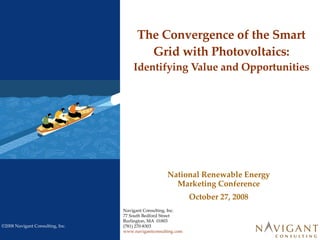 The Convergence of the Smart Grid with Photovoltaics:  Identifying Value and Opportunities Navigant Consulting, Inc. 77 South Bedford Street Burlington, MA  01803 (781) 270-8303 www.navigantconsulting.com National Renewable Energy Marketing Conference October 27, 2008 
