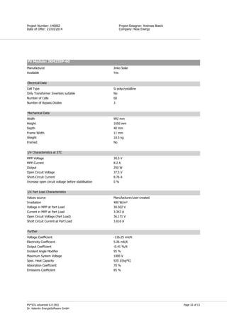 Page 10 of 13
Simon Field
Project Designer: Andreas Boeck
Company: Now Energy
Project Number: 140002
Date of Offer: 21/03/2014
PV*SOL advanced 6.0 (R6)
Dr. Valentin EnergieSoftware GmbH
PV Module: JKM250P-60
Manufacturer Jinko Solar
Available Yes
Electrical Data
Cell Type Si polycrystalline
Only Transformer Inverters suitable No
Number of Cells 60
Number of Bypass Diodes 3
Mechanical Data
Width 992 mm
Height 1650 mm
Depth 40 mm
Frame Width 11 mm
Weight 18.5 kg
Framed No
I/V Characteristics at STC
MPP Voltage 30.5 V
MPP Current 8.2 A
Output 250 W
Open Circuit Voltage 37.5 V
Short-Circuit Current 8.76 A
Increase open circuit voltage before stabilisation 0 %
I/V Part Load Characteristics
Values source Manufacturer/user-created
Irradiation 400 W/m²
Voltage in MPP at Part Load 30.502 V
Current in MPP at Part Load 3.343 A
Open Circuit Voltage (Part Load) 36.171 V
Short Circuit Current at Part Load 3.616 A
Further
Voltage Coefficient -116.25 mV/K
Electricity Coefficient 5.26 mA/K
Output Coefficient -0.41 %/K
Incident Angle Modifier 95 %
Maximum System Voltage 1000 V
Spec. Heat Capacity 920 J/(kg*K)
Absorption Coefficient 70 %
Emissions Coefficient 85 %
 