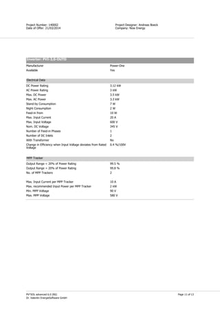 Page 11 of 13
Simon Field
Project Designer: Andreas Boeck
Company: Now Energy
Project Number: 140002
Date of Offer: 21/03/2014
PV*SOL advanced 6.0 (R6)
Dr. Valentin EnergieSoftware GmbH
Inverter: PVI-3,0-OUTD
Manufacturer Power-One
Available Yes
Electrical Data
DC Power Rating 3.12 kW
AC Power Rating 3 kW
Max. DC Power 3.5 kW
Max. AC Power 3.3 kW
Stand-by Consumption 7 W
Night Consumption 2 W
Feed-in from 10 W
Max. Input Current 20 A
Max. Input Voltage 600 V
Nom. DC Voltage 345 V
Number of Feed-in Phases 1
Number of DC Inlets 2
With Transformer No
Change in Efficiency when Input Voltage deviates from Rated
Voltage
0.4 %/100V
MPP Tracker
Output Range < 20% of Power Rating 99.5 %
Output Range > 20% of Power Rating 99.8 %
No. of MPP Trackers 2
Max. Input Current per MPP Tracker 10 A
Max. recommended Input Power per MPP Tracker 2 kW
Min. MPP Voltage 90 V
Max. MPP Voltage 580 V
 