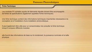 Fiche Technique
Panneaux Photovoltaïques
Une fiche technique contient des informations techniques importantes nécessaires à la
conception et à l'installation d'une installation photovoltaïque.
Les modules PV achetés auprès de fabricants réputés doivent être accompagnés
de fiches de spécifications (également appelées fiches techniques).
Il peut également être utile pour un consommateur de consulter la fiche technique
lorsqu'il compare différents modules
elle fournit des informations de base sur le rendement, la puissance nominale et la taille
physique.
 