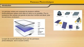 Un panneau solaire est composé de plusieurs cellules
photovoltaïques reliées entre elles en série ou en parallèle. Plus la
puissance des cellules est grande et plus leur nombre est élevé, plus
les panneaux produisent.
Le type de courant électrique fourni par les panneaux
photovoltaïques est le courant continu
Panneaux Photovoltaïques
Introduction
 
