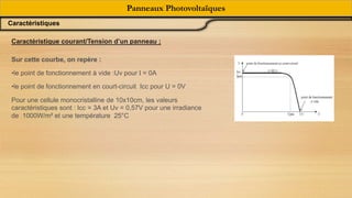 Sur cette courbe, on repère :
•le point de fonctionnement à vide :Uv pour I = 0A
•le point de fonctionnement en court-circuit Icc pour U = 0V
Pour une cellule monocristalline de 10x10cm, les valeurs
caractéristiques sont : Icc = 3A et Uv = 0,57V pour une irradiance
de 1000W/m² et une température 25°C
Caractéristique courant/Tension d’un panneau ;
Panneaux Photovoltaïques
Caractéristiques
 
