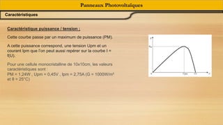 Caractéristique puissance / tension ;
Cette courbe passe par un maximum de puissance (PM).
A cette puissance correspond, une tension Upm et un
courant Ipm que l’on peut aussi repérer sur la courbe I =
f(U).
Pour une cellule monocristalline de 10x10cm, les valeurs
caractéristiques sont :
PM = 1,24W , Upm = 0,45V , Ipm = 2,75A (G = 1000W/m²
et θ = 25°C)
Panneaux Photovoltaïques
Caractéristiques
 