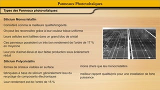 Panneaux Photovoltaïques
Types des Panneaux photovoltaïques:
Silicium Monocristallin
Considéré comme la meilleure qualité/longévité.
On peut les reconnaître grâce à leur couleur bleue uniforme
Leurs cellules sont taillées dans un grand bloc de cristal
Ces panneaux possèdent un très bon rendement de l’ordre de 17 %
en moyenne
Leur prix d’achat élevé et leur faible production sous éclairement
réduit
Silicium Polycristallin
formes de cristaux visibles en surface
fabriquées à base de silicium généralement issu du
recyclage de composants électroniques
Leur rendement est de l’ordre de 15 %
moins chers que les monocristallins
meilleur rapport qualité/prix pour une installation de forte
puissance
 