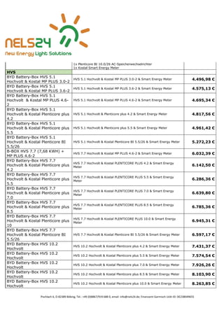 Pischlach 6, D-82389 Böbing, Tel.: +49 (0)8867/919 688 0, email: info@nels24.de; Finanzamt Garmisch UsSt-ID: DE238049655
1x Plenticore BI 10.0/26 AC-Speicherwechselrichter
1x Kostal Smart Energy Meter
HVS
BYD Battery-Box HVS 5.1
Hochvolt & Kostal MP PLUS 3.0-2
HVS 5.1 Hochvolt & Kostal MP PLUS 3.0-2 & Smart Energy Meter 4.496,98 €
BYD Battery-Box HVS 5.1
Hochvolt & Kostal MP PLUS 3.6-2
HVS 5.1 Hochvolt & Kostal MP PLUS 3.6-2 & Smart Energy Meter 4.575,13 €
BYD Battery-Box HVS 5.1
Hochvolt & Kostal MP PLUS 4.6-
2
HVS 5.1 Hochvolt & Kostal MP PLUS 4.6-2 & Smart Energy Meter 4.695,34 €
BYD Battery-Box HVS 5.1
Hochvolt & Kostal Plenticore plus
4.2
HVS 5.1 Hochvolt & Plenticore plus 4.2 & Smart Energy Meter 4.817,56 €
BYD Battery-Box HVS 5.1
Hochvolt & Kostal Plenticore plus
5.5
HVS 5.1 Hochvolt & Plenticore plus 5.5 & Smart Energy Meter 4.961,42 €
BYD Battery-Box HVS 5.1
Hochvolt & Kostal Plenticore BI
5.5/26
HVS 5.1 Hochvolt & Kostal Plenticore BI 5.5/26 & Smart Energy Meter 5.272,23 €
B-BOX HVS 7.7 (7,68 KWH) +
MP PLUS 4.6-2
HVS 7.7 Hochvolt & Kostal MP PLUS 4.6-2 & Smart Energy Meter 6.032,39 €
BYD Battery-Box HVS 7.7
Hochvolt & Kostal Plenticore plus
4.2
HVS 7.7 Hochvolt & Kostal PLENTICORE PLUS 4.2 & Smart Energy
Meter
6.142,50 €
BYD Battery-Box HVS 7.7
Hochvolt & Kostal Plenticore plus
5.5
HVS 7.7 Hochvolt & Kostal PLENTICORE PLUS 5.5 & Smart Energy
Meter
6.286,36 €
BYD Battery-Box HVS 7.7
Hochvolt & Kostal Plenticore plus
7.0
HVS 7.7 Hochvolt & Kostal PLENTICORE PLUS 7.0 & Smart Energy
Meter
6.639,80 €
BYD Battery-Box HVS 7.7
Hochvolt & Kostal Plenticore plus
8.5
HVS 7.7 Hochvolt & Kostal PLENTICORE PLUS 8.5 & Smart Energy
Meter
6.785,36 €
BYD Battery-Box HVS 7.7
Hochvolt & Kostal Plenticore plus
10
HVS 7.7 Hochvolt & Kostal PLENTICORE PLUS 10.0 & Smart Energy
Meter
6.945,31 €
BYD Battery-Box HVS 7.7
Hochvolt & Kostal Plenticore BI
5.5/26
HVS 7.7 Hochvolt & Kostal Plenticore BI 5.5/26 & Smart Energy Meter 6.597,17 €
BYD Battery-Box HVS 10.2
Hochvolt
HVS 10.2 Hochvolt & Kostal Plenticore plus 4.2 & Smart Energy Meter 7.431,37 €
BYD Battery-Box HVS 10.2
Hochvolt
HVS 10.2 Hochvolt & Kostal Plenticore plus 5.5 & Smart Energy Meter 7.574,54 €
BYD Battery-Box HVS 10.2
Hochvolt
HVS 10.2 Hochvolt & Kostal Plenticore plus 7.0 & Smart Energy Meter 7.926,26 €
BYD Battery-Box HVS 10.2
Hochvolt
HVS 10.2 Hochvolt & Kostal Plenticore plus 8.5 & Smart Energy Meter 8.103,90 €
BYD Battery-Box HVS 10.2
Hochvolt
HVS 10.2 Hochvolt & Kostal Plenticore plus 10.0 & Smart Energy Meter 8.263,85 €
 