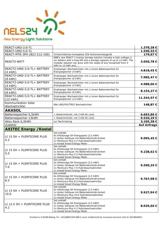 Pischlach 6, D-82389 Böbing, Tel.: +49 (0)8867/919 688 0, email: info@nels24.de; Finanzamt Garmisch UsSt-ID: DE238049655
REACT-UNO-3.6-TL 1.378,28 €
REACT-UNO-5.0-TL 1.540,33 €
REACT-MTR-3PH (B23 212-100) Fortschrittliches kompaktes DIN-Schienenmessgerät 179,67 €
REACT2-BATT
ABB’s new REACT 2 energy storage solution includes a high-voltage Li-
ion battery with a long life and a storage capacity of up to 12 kWh. The
modular solution can grow with the needs of any household from 4
kWh to 12 kWh and....
3.050,78 €
REACT2-UNO-3.6-TL+ BATTERY
(4 kWh)
Einphasiger Wechselrichter mit Li-Ionen Batterieeinheit für
Energiespeicher (4 kWh) 4.818,45 €
REACT2-UNO-3.6-TL+ BATTERY
(8 kWh)
Einphasiger Wechselrichter mit Li-Ionen Batterieeinheit für
Energiespeicher (8 kWh) 7.985,47 €
REACT2-UNO-5.0-TL+ BATTERY
(4 kWh)
Einphasiger Wechselrichter mit Li-Ionen Batterieeinheit für
Energiespeicher (4 kWh)
4.988,06 €
REACT2-UNO-5.0-TL+ BATTERY
(8 kWh)
Einphasiger Wechselrichter mit Li-Ionen Batterieeinheit für
Energiespeicher (8 kWh)
8.154,27 €
REACT2-UNO-5.0-TL+ BATTERY
(12 kWh)
Einphasiger Wechselrichter mit Li-Ionen Batterieeinheit für
Energiespeicher (12 kWh) 11.344,57 €
Kommunikation Solar
Wechselrichter
Alle UNO/PVI/TRIO Wechselrichter 148,87 €
AKASOL
Batteriespeicher 6,5kWh + Notstromfunkt. mit 2 KW AC Leist. 6.693,86 €
Batteriespeicher 13kWh + Notstromfunkt. mit 2 KW AC Leist. 9.520,29 €
Akku Rack 6,5kWh zur Nachrüstung 3.105,38 €
Zubehör Auf Anfrage
AXITEC Energy /Kostal
LI 15 SH + PLENTICORE PLUS
4.2
Set enthält:
6x AXIstorage SH Energypack (2,5 kWh)
1x Axitec Gehäuse mit Batteriekontroll-einheit
1x Plenticore Plus 4.2 Hybridwechselrichter
1x Kostal Smart Energy Meter
9.095,45 €
LI 15 SH + PLENTICORE PLUS
5.5
Set enthält:
6x AXIstorage SH Energypack (2,5 kWh)
1x Axitec Gehäuse mit Batteriekontroll-einheit
1x Plenticore Plus 5.5 Hybridwechselrichter
1x Kostal Smart Energy Meter
9.238,62 €
LI 15 SH + PLENTICORE PLUS
7.0
Set enthält:
6x AXIstorage SH Energypack (2,5 kWh)
1x Axitec Gehäuse mit Batteriekontroll-einheit
1x Plenticore Plus 7.0 Hybridwechselrichter
1x Kostal Smart Energy Meter
9.590,35 €
LI 15 SH + PLENTICORE PLUS
8.5
Set enthält:
6x AXIstorage SH Energypack (2,5 kWh)
1x Axitec Gehäuse mit Batteriekontroll-einheit
1x Plenticore Plus 8.5 Hybridwechselrichter
1x Kostal Smart Energy Meter
9.767,98 €
LI 15 SH + PLENTICORE PLUS
10.0
Set enthält:
6x AXIstorage SH Energypack (2,5 kWh)
1x Axitec Gehäuse mit Batteriekontroll-einheit
1x Plenticore Plus 10.0 Hybridwechselrichter
1x Kostal Smart Energy Meter
9.927,94 €
LI 12.5 SH + PLENTICORE PLUS
4.2
Set enthält:
5x AXIstorage SH Energypack (2,5 kWh)
1x Axitec Gehäuse mit Batteriekontroll-einheit
1x Plenticore Plus 4.2 Hybridwechselrichter
1x Kostal Smart Energy Meter
8.029,66 €
 