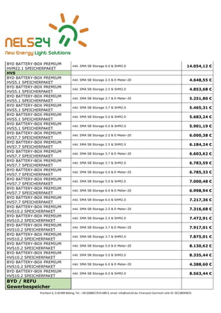 Pischlach 6, D-82389 Böbing, Tel.: +49 (0)8867/919 688 0, email: info@nels24.de; Finanzamt Garmisch UsSt-ID: DE238049655
BYD BATTERY-BOX PREMIUM
HVM22.1 SPEICHERPAKET
inkl. SMA SB Storage 6.0 & SHM2.0 14.054,12 €
HVS
BYD BATTERY-BOX PREMIUM
HVS5.1 SPEICHERPAKET
inkl. SMA SB Storage 2.5 & E-Meter-20 4.648,55 €
BYD BATTERY-BOX PREMIUM
HVS5.1 SPEICHERPAKET
inkl. SMA SB Storage 2.5 & SHM2.0 4.853,68 €
BYD BATTERY-BOX PREMIUM
HVS5.1 SPEICHERPAKET
inkl. SMA SB Storage 3.7 & E-Meter-20 5.251,80 €
BYD BATTERY-BOX PREMIUM
HVS5.1 SPEICHERPAKET
inkl. SMA SB Storage 3.7 & SHM2.0 5.465,31 €
BYD BATTERY-BOX PREMIUM
HVS5.1 SPEICHERPAKET
inkl. SMA SB Storage 5.0 & SHM2.0 5.683,24 €
BYD BATTERY-BOX PREMIUM
HVS5.1 SPEICHERPAKET
inkl. SMA SB Storage 6.0 & SHM2.0 5.901,19 €
BYD BATTERY-BOX PREMIUM
HVS7.7 SPEICHERPAKET
inkl. SMA SB Storage 2.5 & E-Meter-20 6.000,38 €
BYD BATTERY-BOX PREMIUM
HVS7.7 SPEICHERPAKET
inkl. SMA SB Storage 2.5 & SHM2.0 6.184,24 €
BYD BATTERY-BOX PREMIUM
HVS7.7 SPEICHERPAKET
inkl. SMA SB Storage 3.7 & E-Meter-20 6.603,62 €
BYD BATTERY-BOX PREMIUM
HVS7.7 SPEICHERPAKET
inkl. SMA SB Storage 3.7 & SHM2.0 6.783,59 €
BYD BATTERY-BOX PREMIUM
HVS7.7 SPEICHERPAKET
inkl. SMA SB Storage 5.0 & E-Meter-20 6.785,33 €
BYD BATTERY-BOX PREMIUM
HVS7.7 SPEICHERPAKET
inkl. SMA SB Storage 5.0 & SHM2.0 7.000,48 €
BYD BATTERY-BOX PREMIUM
HVS7.7 SPEICHERPAKET
inkl. SMA SB Storage 6.0 & E-Meter-20 6.998,94 €
BYD BATTERY-BOX PREMIUM
HVS7.7 SPEICHERPAKET
inkl. SMA SB Storage 6.0 & SHM2.0 7.217,36 €
BYD BATTERY-BOX PREMIUM
HVS10.2 SPEICHERPAKET
inkl. SMA SB Storage 2.5 & E-Meter-20 7.316,68 €
BYD BATTERY-BOX PREMIUM
HVS10.2 SPEICHERPAKET
inkl. SMA SB Storage 2.5 & SHM2.0 7.472,91 €
BYD BATTERY-BOX PREMIUM
HVS10.2 SPEICHERPAKET
inkl. SMA SB Storage 3.7 & E-Meter-20 7.917,01 €
BYD BATTERY-BOX PREMIUM
HVS10.2 SPEICHERPAKET
inkl. SMA SB Storage 3.7 & SHM2.0 7.875,01 €
BYD BATTERY-BOX PREMIUM
HVS10.2 SPEICHERPAKET
inkl. SMA SB Storage 5.0 & E-Meter-20 8.130,62 €
BYD BATTERY-BOX PREMIUM
HVS10.2 SPEICHERPAKET
inkl. SMA SB Storage 5.0 & SHM2.0 8.335,44 €
BYD BATTERY-BOX PREMIUM
HVS10.2 SPEICHERPAKET
inkl. SMA SB Storage 6.0 & E-Meter-20 4.388,60 €
BYD BATTERY-BOX PREMIUM
HVS10.2 SPEICHERPAKET
inkl. SMA SB Storage 6.0 & SHM2.0 8.563,44 €
BYD / REFU
Gewerbespeicher
 