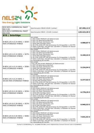 Pischlach 6, D-82389 Böbing, Tel.: +49 (0)8867/919 688 0, email: info@nels24.de; Finanzamt Garmisch UsSt-ID: DE238049655
BYD REFU COMMERCIAL PAKET
88-C130
Speichersystem 88kW/124kWh (nutzbar) 87.299,12 €
BYD REFU COMMERCIAL PAKET
88-C230
Speichersystem 88kW / 221kWh (nutzbar) 129.423,39 €
BYD / SolarEdge
B-BOX LVS 4.0 (4 KWH) + SE5K-
RWS STOREDGE HYBRID
Set enthält:
1x BYD B-BOX PREMIUM LVS Batteriemodul
1x BYD LVS Batteriekontrolleinheit
1x BYD LVS Power Distribution Unit
1x SE5K-RWS StorEdge Hybrid
3x SE-CTML-0350-070 70A Stromsensor für Ertragszähler 1x SE-MTR-
3Y-400V-A DIN-RAIL 1PH/3PH Star 230/400V 1x Kabelset mit Stecker
zur Verschaltung SE mit BYD
4.980,07 €
B-BOX LVS 4.0 (4 KWH) + SE7K-
RWS STOREDGE HYBRID
Set enthält:
1x BYD B-BOX PREMIUM LVS Batteriemodul
1x BYD LVS Batteriekontrolleinheit
1x BYD LVS Power Distribution Unit
1x SE7K-RWS StorEdge Hybrid
3x SE-CTML-0350-070 70A Stromsensor für Ertragszähler 1x SE-MTR-
3Y-400V-A DIN-RAIL 1PH/3PH Star 230/400V 1x Kabelset mit Stecker
zur Verschaltung SE mit BYD
5.169,22 €
B-BOX LVS 4.0 (4 KWH) + SE8K-
RWS STOREDGE HYBRID
Set enthält:
13701,28x BYD B-BOX PREMIUM LVS Batteriemodul
1x BYD LVS Batteriekontrolleinheit
1x BYD LVS Power Distribution Unit
1x SE8K-RWS StorEdge Hybrid
3x SE-CTML-0350-070 70A Stromsensor für Ertragszähler 1x SE-MTR-
3Y-400V-A DIN-RAIL 1PH/3PH Star 230/400V 1x Kabelset mit Stecker
zur Verschaltung SE mit BYD
5.234,94 €
B-BOX LVS 4.0 (4 KWH) +
SE10K-RWS STOREDGE HYBRID
Set enthält:
1x BYD B-BOX PREMIUM LVS Batteriemodul
1x BYD LVS Batteriekontrolleinheit
1x BYD LVS Power Distribution Unit
1x SE10K-RWS StorEdge Hybrid
3x SE-CTML-0350-070 70A Stromsensor für Ertragszähler 1x SE-MTR-
3Y-400V-A DIN-RAIL 1PH/3PH Star 230/400V 1x Kabelset mit Stecker
zur Verschaltung SE mit BYD
5.377,02 €
B-BOX LVS 8.0 (8 KWH) + SE5K-
RWS STOREDGE HYBRID
Set enthält:
2x BYD B-BOX PREMIUM LVS Batteriemodul
1x BYD LVS Batteriekontrolleinheit
1x BYD LVS Power Distribution Unit
1x SE5K-RWS StorEdge Hybrid
3x SE-CTML-0350-070 70A Stromsensor für Ertragszähler 1x SE-MTR-
3Y-400V-A DIN-RAIL 1PH/3PH Star 230/400V 1x Kabelset mit Stecker
zur Verschaltung SE mit BYD
6.778,29 €
B-BOX LVS 8.0 (8 KWH) + SE7K-
RWS STOREDGE HYBRID
Set enthält:
2x BYD B-BOX PREMIUM LVS Batteriemodul
1x BYD LVS Batteriekontrolleinheit
1x BYD LVS Power Distribution Unit
1x SE7K-RWS StorEdge Hybrid
3x SE-CTML-0350-070 70A Stromsensor für Ertragszähler 1x SE-MTR-
3Y-400V-A DIN-RAIL 1PH/3PH Star 230/400V 1x Kabelset mit Stecker
zur Verschaltung SE mit BYD
6.966,52 €
B-BOX LVS 8.0 (8 KWH) + SE8K-
RWS STOREDGE HYBRID
Set enthält:
2x BYD B-BOX PREMIUM LVS Batteriemodul
1x BYD LVS Batteriekontrolleinheit
1x BYD LVS Power Distribution Unit
1x SE8K-RWS StorEdge Hybrid
3x SE-CTML-0350-070 70A Stromsensor für Ertragszähler 1x SE-MTR-
3Y-400V-A DIN-RAIL 1PH/3PH Star 230/400V 1x Kabelset mit Stecker
zur Verschaltung SE mit BYD
7.031,92 €
 
