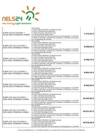 Pischlach 6, D-82389 Böbing, Tel.: +49 (0)8867/919 688 0, email: info@nels24.de; Finanzamt Garmisch UsSt-ID: DE238049655
B-BOX LVS 8.0 (8 KWH) +
SE10K-RWS STOREDGE HYBRID
Set enthält:
2x BYD B-BOX PREMIUM LVS Batteriemodul
1x BYD LVS Batteriekontrolleinheit
1x BYD LVS Power Distribution Unit
1x SE10K-RWS StorEdge Hybrid
3x SE-CTML-0350-070 70A Stromsensor für Ertragszähler 1x SE-MTR-
3Y-400V-A DIN-RAIL 1PH/3PH Star 230/400V 1x Kabelset mit Stecker
zur Verschaltung SE mit BYD
7.173,32 €
B-BOX LVS 12.0 (12 KWH) +
SE5K-RWS STOREDGE HYBRID
Set enthält:
3x BYD B-BOX PREMIUM LVS Batteriemodul
1x BYD LVS Batteriekontrolleinheit
1x BYD LVS Power Distribution Unit
1x SE5K-RWS StorEdge Hybrid
3x SE-CTML-0350-070 70A Stromsensor für Ertragszähler 1x SE-MTR-
3Y-400V-A DIN-RAIL 1PH/3PH Star 230/400V 1x Kabelset mit Stecker
zur Verschaltung SE mit BYD
8.600,56 €
B-BOX LVS 12.0 (12 KWH) +
SE7K-RWS STOREDGE HYBRID
Set enthält:
3x BYD B-BOX PREMIUM LVS Batteriemodul
1x BYD LVS Batteriekontrolleinheit
1x BYD LVS Power Distribution Unit
1x SE7K-RWS StorEdge Hybrid
3x SE-CTML-0350-070 70A Stromsensor für Ertragszähler 1x SE-MTR-
3Y-400V-A DIN-RAIL 1PH/3PH Star 230/400V 1x Kabelset mit Stecker
zur Verschaltung SE mit BYD
8.788,79 €
B-BOX LVS 12.0 (12 KWH) +
SE8K-RWS STOREDGE HYBRID
Set enthält:
3x BYD B-BOX PREMIUM LVS Batteriemodul
1x BYD LVS Batteriekontrolleinheit
1x BYD LVS Power Distribution Unit
1x SE8K-RWS StorEdge Hybrid
3x SE-CTML-0350-070 70A Stromsensor für Ertragszähler 1x SE-MTR-
3Y-400V-A DIN-RAIL 1PH/3PH Star 230/400V 1x Kabelset mit Stecker
zur Verschaltung SE mit BYD
8.854,19 €
B-BOX LVS 12.0 (12 KWH) +
SE10K-RWS STOREDGE HYBRID
Set enthält:
3x BYD B-BOX PREMIUM LVS Batteriemodul
1x BYD LVS Batteriekontrolleinheit
1x BYD LVS Power Distribution Unit
1x SE10K-RWS StorEdge Hybrid
3x SE-CTML-0350-070 70A Stromsensor für Ertragszähler 1x SE-MTR-
3Y-400V-A DIN-RAIL 1PH/3PH Star 230/400V 1x Kabelset mit Stecker
zur Verschaltung SE mit BYD
8.995,59 €
B-BOX LVS 16.0 (16 KWH) +
SE5K-RWS STOREDGE HYBRID
Set enthält:
4x BYD B-BOX PREMIUM LVS Batteriemodul
1x BYD LVS Batteriekontrolleinheit
1x BYD LVS Power Distribution Unit
1x SE5K-RWS StorEdge Hybrid
3x SE-CTML-0350-070 70A Stromsensor für Ertragszähler 1x SE-MTR-
3Y-400V-A DIN-RAIL 1PH/3PH Star 230/400V 1x Kabelset mit Stecker
zur Verschaltung SE mit BYD
10.422,83 €
B-BOX LVS 16.0 (16 KWH) +
SE7K-RWS STOREDGE HYBRID
Set enthält:
4x BYD B-BOX PREMIUM LVS Batteriemodul
1x BYD LVS Batteriekontrolleinheit
1x BYD LVS Power Distribution Unit
1x SE7K-RWS StorEdge Hybrid
3x SE-CTML-0350-070 70A Stromsensor für Ertragszähler 1x SE-MTR-
3Y-400V-A DIN-RAIL 1PH/3PH Star 230/400V 1x Kabelset mit Stecker
zur Verschaltung SE mit BYD
10.611,07 €
B-BOX LVS 16.0 (16 KWH) +
SE8K-RWS STOREDGE HYBRID
Set enthält:
4x BYD B-BOX PREMIUM LVS Batteriemodul
1x BYD LVS Batteriekontrolleinheit
1x BYD LVS Power Distribution Unit
1x SE8K-RWS StorEdge Hybrid
3x SE-CTML-0350-070 70A Stromsensor für Ertragszähler 1x SE-MTR-
10.676,46 €
 