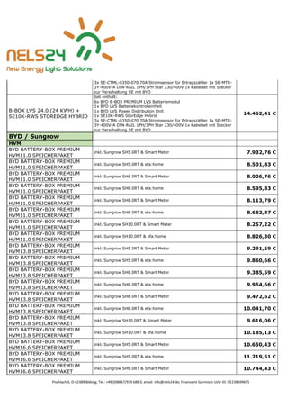 Pischlach 6, D-82389 Böbing, Tel.: +49 (0)8867/919 688 0, email: info@nels24.de; Finanzamt Garmisch UsSt-ID: DE238049655
3x SE-CTML-0350-070 70A Stromsensor für Ertragszähler 1x SE-MTR-
3Y-400V-A DIN-RAIL 1PH/3PH Star 230/400V 1x Kabelset mit Stecker
zur Verschaltung SE mit BYD
B-BOX LVS 24.0 (24 KWH) +
SE10K-RWS STOREDGE HYBRID
Set enthält:
6x BYD B-BOX PREMIUM LVS Batteriemodul
1x BYD LVS Batteriekontrolleinheit
1x BYD LVS Power Distribution Unit
1x SE10K-RWS StorEdge Hybrid
3x SE-CTML-0350-070 70A Stromsensor für Ertragszähler 1x SE-MTR-
3Y-400V-A DIN-RAIL 1PH/3PH Star 230/400V 1x Kabelset mit Stecker
zur Verschaltung SE mit BYD
14.462,41 €
BYD / Sungrow
HVM
BYD BATTERY-BOX PREMIUM
HVM11.0 SPEICHERPAKET
inkl. Sungrow SH5.0RT & Smart Meter 7.932,76 €
BYD BATTERY-BOX PREMIUM
HVM11.0 SPEICHERPAKET
inkl. Sungrow SH5.0RT & efa:home 8.501,83 €
BYD BATTERY-BOX PREMIUM
HVM11.0 SPEICHERPAKET
inkl. Sungrow SH6.0RT & Smart Meter 8.026,76 €
BYD BATTERY-BOX PREMIUM
HVM11.0 SPEICHERPAKET
inkl. Sungrow SH6.0RT & efa:home 8.595,83 €
BYD BATTERY-BOX PREMIUM
HVM11.0 SPEICHERPAKET
inkl. Sungrow SH8.0RT & Smart Meter 8.113,79 €
BYD BATTERY-BOX PREMIUM
HVM11.0 SPEICHERPAKET
inkl. Sungrow SH8.0RT & efa:home 8.682,87 €
BYD BATTERY-BOX PREMIUM
HVM11.0 SPEICHERPAKET
inkl. Sungrow SH10.0RT & Smart Meter 8.257,22 €
BYD BATTERY-BOX PREMIUM
HVM11.0 SPEICHERPAKET
inkl. Sungrow SH10.0RT & efa:home 8.826,30 €
BYD BATTERY-BOX PREMIUM
HVM13.8 SPEICHERPAKET
inkl. Sungrow SH5.0RT & Smart Meter 9.291,59 €
BYD BATTERY-BOX PREMIUM
HVM13.8 SPEICHERPAKET
inkl. Sungrow SH5.0RT & efa:home 9.860,66 €
BYD BATTERY-BOX PREMIUM
HVM13.8 SPEICHERPAKET
inkl. Sungrow SH6.0RT & Smart Meter 9.385,59 €
BYD BATTERY-BOX PREMIUM
HVM13.8 SPEICHERPAKET
inkl. Sungrow SH6.0RT & efa:home 9.954,66 €
BYD BATTERY-BOX PREMIUM
HVM13.8 SPEICHERPAKET
inkl. Sungrow SH8.0RT & Smart Meter 9.472,62 €
BYD BATTERY-BOX PREMIUM
HVM13.8 SPEICHERPAKET
inkl. Sungrow SH8.0RT & efa:home 10.041,70 €
BYD BATTERY-BOX PREMIUM
HVM13.8 SPEICHERPAKET
inkl. Sungrow SH10.0RT & Smart Meter 9.616,06 €
BYD BATTERY-BOX PREMIUM
HVM13.8 SPEICHERPAKET
inkl. Sungrow SH10.0RT & efa:home 10.185,13 €
BYD BATTERY-BOX PREMIUM
HVM16.6 SPEICHERPAKET
inkl. Sungrow SH5.0RT & Smart Meter 10.650,43 €
BYD BATTERY-BOX PREMIUM
HVM16.6 SPEICHERPAKET
inkl. Sungrow SH5.0RT & efa:home 11.219,51 €
BYD BATTERY-BOX PREMIUM
HVM16.6 SPEICHERPAKET
inkl. Sungrow SH6.0RT & Smart Meter 10.744,43 €
 