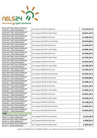 Pischlach 6, D-82389 Böbing, Tel.: +49 (0)8867/919 688 0, email: info@nels24.de; Finanzamt Garmisch UsSt-ID: DE238049655
BYD BATTERY-BOX PREMIUM
HVM16.6 SPEICHERPAKET
inkl. Sungrow SH6.0RT & efa:home 11.313,51 €
BYD BATTERY-BOX PREMIUM
HVM16.6 SPEICHERPAKET
inkl. Sungrow SH8.0RT & Smart Meter 10.831,47 €
BYD BATTERY-BOX PREMIUM
HVM16.6 SPEICHERPAKET
inkl. Sungrow SH8.0RT & efa:home 11.400,54 €
BYD BATTERY-BOX PREMIUM
HVM16.6 SPEICHERPAKET
inkl. Sungrow SH10.0RT & Smart Meter 10.974,90 €
BYD BATTERY-BOX PREMIUM
HVM16.6 SPEICHERPAKET
inkl. Sungrow SH10.0RT & efa:home 11.543,97 €
BYD BATTERY-BOX PREMIUM
HVM19.3 SPEICHERPAKET
inkl. Sungrow SH5.0RT & Smart Meter 12.009,26 €
BYD BATTERY-BOX PREMIUM
HVM19.3 SPEICHERPAKET
inkl. Sungrow SH5.0RT & efa:home 12.578,34 €
BYD BATTERY-BOX PREMIUM
HVM19.3 SPEICHERPAKET
inkl. Sungrow SH6.0RT & Smart Meter 12.103,26 €
BYD BATTERY-BOX PREMIUM
HVM19.3 SPEICHERPAKET
inkl. Sungrow SH6.0RT & efa:home 12.672,34 €
BYD BATTERY-BOX PREMIUM
HVM19.3 SPEICHERPAKET
inkl. Sungrow SH8.0RT & Smart Meter 12.190,30 €
BYD BATTERY-BOX PREMIUM
HVM19.3 SPEICHERPAKET
inkl. Sungrow SH8.0RT & efa:home 12.759,37 €
BYD BATTERY-BOX PREMIUM
HVM19.3 SPEICHERPAKET
inkl. Sungrow SH10.0RT & Smart Meter 12.333,73 €
BYD BATTERY-BOX PREMIUM
HVM19.3 SPEICHERPAKET
inkl. Sungrow SH10.0RT & efa:home 12.902,80 €
BYD BATTERY-BOX PREMIUM
HVM22.1 SPEICHERPAKET
inkl. Sungrow SH5.0RT & Smart Meter 13.368,11 €
BYD BATTERY-BOX PREMIUM
HVM22.1 SPEICHERPAKET
inkl. Sungrow SH5.0RT & efa:home 13.937,18 €
BYD BATTERY-BOX PREMIUM
HVM22.1 SPEICHERPAKET
inkl. Sungrow SH6.0RT & Smart Meter 13.462,11 €
BYD BATTERY-BOX PREMIUM
HVM22.1 SPEICHERPAKET
inkl. Sungrow SH6.0RT & efa:home 14.031,18 €
BYD BATTERY-BOX PREMIUM
HVM22.1 SPEICHERPAKET
inkl. Sungrow SH8.0RT & Smart Meter 13.549,14 €
BYD BATTERY-BOX PREMIUM
HVM22.1 SPEICHERPAKET
inkl. Sungrow SH8.0RT & efa:home 14.118,22 €
BYD BATTERY-BOX PREMIUM
HVM22.1 SPEICHERPAKET
inkl. Sungrow SH10.0RT & Smart Meter 13.692,57 €
BYD BATTERY-BOX PREMIUM
HVM22.1 SPEICHERPAKET
inkl. Sungrow SH10.0RT & efa:home 14.261,65 €
HVS
BYD BATTERY-BOX PREMIUM
HVS5.1 SPEICHERPAKET
inkl. Sungrow SH5.0RT & Smart Meter 5.213,18 €
BYD BATTERY-BOX PREMIUM
HVS5.1 SPEICHERPAKET
inkl. Sungrow SH5.0RT & efa:home 5.785,02 €
BYD BATTERY-BOX PREMIUM
HVS5.1 SPEICHERPAKET
inkl. Sungrow SH6.0RT & Smart Meter 5.307,63 €
 