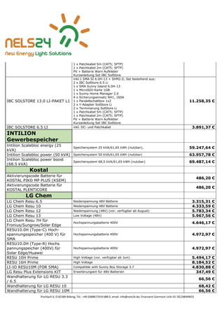 Pischlach 6, D-82389 Böbing, Tel.: +49 (0)8867/919 688 0, email: info@nels24.de; Finanzamt Garmisch UsSt-ID: DE238049655
1 x Patchkabel 5m (CAT5; SFTP)
1 x Patchkabel 2m (CAT5; SFTP)
PV + Batterie Warn Aufkleber
Kurzanleitung Set IBC SolStore
IBC SOLSTORE 13.0 LI-PAKET L1
inkl.1 SMA SI 6.0H-13 + SHM2.0; Set bestehend aus:
2 x IBC SolStore 6.5 Li
1 x SMA Sunny Island 6.0H-13
1 x MicroSDI-Karte 1GB
1 x Sunny Home Manager 2.0
4 x Sicherungseinsatz NH1, 160A
1 x Paralellschaltbox 1x2
2 x Y-Adapter SolStore Li
2 x Terminierung SolStore Li
1 x Patchkabel 5m (CAT5; SFTP)
1 x Patchkabel 2m (CAT5; SFTP)
PV + Batterie Warn Aufkleber
Kurzanleitung Set IBC SolStore
11.258,35 €
IBC SOLSTORE 6.5 LI inkl. DC- und Patchkabel 3.891,37 €
INTILION
Gewerbespeicher
Intilion Scalebloc energy (25
kVA)
Speichersystem 25 kVA/61,65 kWh (nutzbar), 59.247,64 €
Intilion Scalebloc power (50 kVA) Speichersystem 50 kVA/61,65 kWh (nutzbar) 63.957,78 €
Intilion Scalebloc power boost
(68.5 kVA)
Speichersystem 68,5 kVA/61,65 kWh (nutzbar) 69.487,14 €
Kostal
Aktivierungscode Batterie für
KOSTAL PIKO MP PLUS (KSEM)
486,20 €
Aktivierungscode Batterie für
KOSTAL PLENTICORE
486,20 €
LG Chem
LG Chem Resu 6.5 Niederspannung 48V Batterie 3.315,31 €
LG Chem Resu 10 Niederspannung 48V Batterie 4.333,59 €
LG Chem Resu 12 Niederspannung (48V) (vor. verfügbar ab August) 5.783,34 €
LG Chem Resu 13 Low Voltage (48V) 5.967,56 €
LG Chem Resu 7H für
Fronius/Sungrow/Solar Edge
Hochspannungsbatterie 400V 4.646,17 €
RESU10.0H (Type-C) Hoch-
spannungsspeicher (400 V) für
SMA
Hochspannungsbatterie 400V 4.972,97 €
RESU10.0H (Type-R) Hochs
pannungspeicher (400V) für
Solar Edge/Huawei
Hochspannungsbatterie 400V 4.972,97 €
RESU 10H Prime High Voltage (vor. verfügbar ab Juni) 5.494,17 €
RESU 16H Prime High Voltage 8.184,52 €
LI-IO RESU10M (FOR SMA) Compatible with Sunny Boy Storage 3.7 4.830,88 €
LG Resu Plus Extensions KIT Erweiterungskit für 48V Batterien 347,49 €
Wandhalterung für LG RESU 3.3
/ 6.5
66,56 €
Wandhalterung für LG RESU 10 68,42 €
Wandhalterung für LG RESU 10M 66,56 €
 
