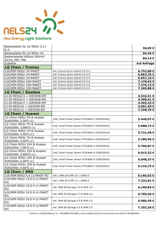Pischlach 6, D-82389 Böbing, Tel.: +49 (0)8867/919 688 0, email: info@nels24.de; Finanzamt Garmisch UsSt-ID: DE238049655
Bodenplatte für LG RESU 3.3 /
6.5
50,85 €
Bodenplatte für LG RESU 10 66,56 €
Batteriekabel HISkon 50mm²
2x3m, M8 / M8
84,14 €
Zubehör auf Anfrage
LG Chem / Fronius
LGCHEM RESU 7H-PAKET inkl. Fronius Symo Hybrid 3.0-3-S 6.752,80 €
LGCHEM RESU 7H-PAKET inkl. Fronius Symo Hybrid 4.0-3-S 6.863,35 €
LGCHEM RESU 7H-PAKET inkl. Fronius Symo Hybrid 5.0-3-S 6.957,10 €
LGCHEM RESU 10H-PAKET inkl. Fronius Symo Hybrid 3.0-3-S 7.178,62 €
LGCHEM RESU 10H-PAKET inkl. Fronius Symo Hybrid 4.0-3-S 7.276,13 €
LGCHEM RESU 10H-PAKET inkl. Fronius Symo Hybrid 5.0-3-S 7.369,88 €
LG Chem / Goodwe
LI-IO RESU6.5 + GW3048-EM 4.532,51 €
LI-IO RESU6.5 + GW3648-EM 4.398,41 €
LI-IO RESU6.5 + GW5048-EM 4.493,43 €
LI-IO RESU10 + GW5048-EM 5.601,69 €
LI-IO RESU13 + GW5048-EM 7.158,29 €
LG Chem / Huawei
LG Chem RESU 7H & Huawei
SUN2000L 2.0KTL-L1
(inkl. Smart Power Sensor DTSU666-H 250A/50mA) 5.440,07 €
LG Chem RESU 7H & Huawei
SUN2000L 3.68KTL-L1
(inkl. Smart Power Sensor DTSU666-H 250A/50mA) 5.688,72 €
LG Chem RESU 7H & Huawei
SUN2000L 4.0KTL-L1
(inkl. Smart Power Sensor DTSU666-H 250A/50mA) 5.721,58 €
LG Chem RESU 7H & Huawei
SUN2000L 4.6KTL-L1
(inkl. Smart Power Sensor DTSU666-H 250A/50mA) 5.789,96 €
LG Chem RESU 10H & Huawei
SUN2000L 2.0KTL-L1
(inkl. Smart Power Sensor DTSU666-H 250A/50mA) 5.766,87 €
LG Chem RESU 10H & Huawei
SUN2000L 3.68KTL-L1
(inkl. Smart Power Sensor DTSU666-H 250A/50mA) 6.015,52 €
LG Chem RESU 10H & Huawei
SUN2000L 4.0KTL-L1
(inkl. Smart Power Sensor DTSU666-H 250A/50mA) 6.048,37 €
LG Chem RESU 10H & Huawei
SUN2000L 4.6KTL-L1
(inkl. Smart Power Sensor DTSU666-H 250A/50mA) 6.116,75 €
LG Chem / SMA
LGCHEM RESU 6.5 LI-PAKET M1 inkl.1 SMA SI 4.4M-13 + SHM2.0 6.166,92 €
LGCHEM RESU 10.0 H LI-PAKET
M1
inkl.1 SMA SI 4.4M-13 + SHM2.0 7.222,81 €
LGCHEM RESU 10.0 H LI-PAKET
M1
inkl. SMA SB Storage 2.5 & SHM 2.0 6.190,83 €
LGCHEM RESU 10.0 H LI-PAKET
M1
inkl. SMA SB Storage 3.7 & SHM 2.0 6.769,60 €
LGCHEM RESU 10.0 H LI-PAKET
M1
inkl. SMA SB Storage 5.0 & SHM 2.0 6.986,49 €
LGCHEM RESU 10.0 H LI-PAKET
M1
inkl. SMA SB Storage 6.0 & SHM 2.0 7.203,36 €
 