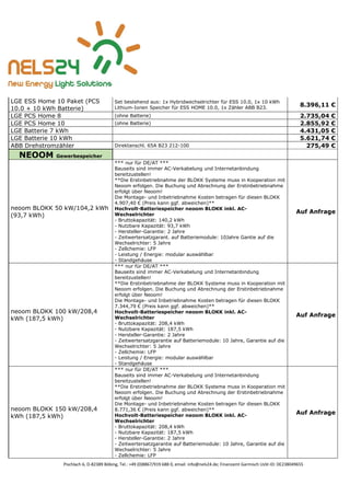 Pischlach 6, D-82389 Böbing, Tel.: +49 (0)8867/919 688 0, email: info@nels24.de; Finanzamt Garmisch UsSt-ID: DE238049655
LGE ESS Home 10 Paket (PCS
10.0 + 10 kWh Batterie)
Set bestehend aus: 1x Hybridwechselrichter für ESS 10.0, 1x 10 kWh
Lithium-Ionen Speicher für ESS HOME 10.0, 1x Zähler ABB B23.
8.396,11 €
LGE PCS Home 8 (ohne Batterie) 2.735,04 €
LGE PCS Home 10 (ohne Batterie) 2.855,92 €
LGE Batterie 7 kWh 4.431,05 €
LGE Batterie 10 kWh 5.621,74 €
ABB Drehstromzähler Direktanschl. 65A B23 212-100 275,49 €
NEOOM Gewerbespeicher
neoom BLOKK 50 kW/104,2 kWh
(93,7 kWh)
*** nur für DE/AT ***
Bauseits sind immer AC-Verkabelung und Internetanbindung
bereitzustellen!
**Die Erstinbetriebnahme der BLOKK Systeme muss in Kooperation mit
Neoom erfolgen. Die Buchung und Abrechnung der Erstinbetriebnahme
erfolgt über Neoom!
Die Montage- und Inbetriebnahme Kosten betragen für diesen BLOKK
4.907,40 € (Preis kann ggf. abweichen)**
Hochvolt-Batteriespeicher neoom BLOKK inkl. AC-
Wechselrichter
- Bruttokapazität: 140,2 kWh
- Nutzbare Kapazität: 93,7 kWh
- Hersteller-Garantie: 2 Jahre
- Zeitwertersatzgarant. auf Batteriemodule: 10Jahre Gantie auf die
Wechselrichter: 5 Jahre
- Zellchemie: LFP
- Leistung / Energie: modular auswählbar
- Standgehäuse
Auf Anfrage
neoom BLOKK 100 kW/208,4
kWh (187,5 kWh)
*** nur für DE/AT ***
Bauseits sind immer AC-Verkabelung und Internetanbindung
bereitzustellen!
**Die Erstinbetriebnahme der BLOKK Systeme muss in Kooperation mit
Neoom erfolgen. Die Buchung und Abrechnung der Erstinbetriebnahme
erfolgt über Neoom!
Die Montage- und Inbetriebnahme Kosten betragen für diesen BLOKK
7.344,79 € (Preis kann ggf. abweichen)**
Hochvolt-Batteriespeicher neoom BLOKK inkl. AC-
Wechselrichter
- Bruttokapazität: 208,4 kWh
- Nutzbare Kapazität: 187,5 kWh
- Hersteller-Garantie: 2 Jahre
- Zeitwertersatzgarantie auf Batteriemodule: 10 Jahre, Garantie auf die
Wechselrichter: 5 Jahre
- Zellchemie: LFP
- Leistung / Energie: modular auswählbar
- Standgehäuse
Auf Anfrage
neoom BLOKK 150 kW/208,4
kWh (187,5 kWh)
*** nur für DE/AT ***
Bauseits sind immer AC-Verkabelung und Internetanbindung
bereitzustellen!
**Die Erstinbetriebnahme der BLOKK Systeme muss in Kooperation mit
Neoom erfolgen. Die Buchung und Abrechnung der Erstinbetriebnahme
erfolgt über Neoom!
Die Montage- und Inbetriebnahme Kosten betragen für diesen BLOKK
8.771,36 € (Preis kann ggf. abweichen)**
Hochvolt-Batteriespeicher neoom BLOKK inkl. AC-
Wechselrichter
- Bruttokapazität: 208,4 kWh
- Nutzbare Kapazität: 187,5 kWh
- Hersteller-Garantie: 2 Jahre
- Zeitwertersatzgarantie auf Batteriemodule: 10 Jahre, Garantie auf die
Wechselrichter: 5 Jahre
- Zellchemie: LFP
Auf Anfrage
 
