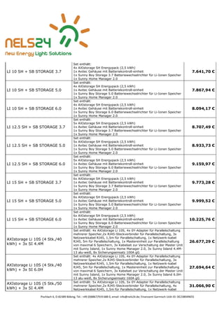 Pischlach 6, D-82389 Böbing, Tel.: +49 (0)8867/919 688 0, email: info@nels24.de; Finanzamt Garmisch UsSt-ID: DE238049655
LI 10 SH + SB STORAGE 3.7
Set enthält:
4x AXIstorage SH Energypack (2,5 kWh)
1x Axitec Gehäuse mit Batteriekontroll-einheit
1x Sunny Boy Storage 3.7 Batteriewechselrichter für Li-Ionen Speicher
1x Sunny Home Manager 2.0
7.641,70 €
LI 10 SH + SB STORAGE 5.0
Set enthält:
4x AXIstorage SH Energypack (2,5 kWh)
1x Axitec Gehäuse mit Batteriekontroll-einheit
1x Sunny Boy Storage 5.0 Batteriewechselrichter für Li-Ionen Speicher
1x Sunny Home Manager 2.0
7.867,94 €
LI 10 SH + SB STORAGE 6.0
Set enthält:
4x AXIstorage SH Energypack (2,5 kWh)
1x Axitec Gehäuse mit Batteriekontroll-einheit
1x Sunny Boy Storage 6.0 Batteriewechselrichter für Li-Ionen Speicher
1x Sunny Home Manager 2.0
8.094,17 €
LI 12.5 SH + SB STORAGE 3.7
Set enthält:
5x AXIstorage SH Energypack (2,5 kWh)
1x Axitec Gehäuse mit Batteriekontroll-einheit
1x Sunny Boy Storage 3.7 Batteriewechselrichter für Li-Ionen Speicher
1x Sunny Home Manager 2.0
8.707,49 €
LI 12.5 SH + SB STORAGE 5.0
Set enthält:
5x AXIstorage SH Energypack (2,5 kWh)
1x Axitec Gehäuse mit Batteriekontroll-einheit
1x Sunny Boy Storage 5.0 Batteriewechselrichter für Li-Ionen Speicher
1x Sunny Home Manager 2.0
8.933,73 €
LI 12.5 SH + SB STORAGE 6.0
Set enthält:
5x AXIstorage SH Energypack (2,5 kWh)
1x Axitec Gehäuse mit Batteriekontroll-einheit
1x Sunny Boy Storage 6.0 Batteriewechselrichter für Li-Ionen Speicher
1x Sunny Home Manager 2.0
9.159,97 €
LI 15 SH + SB STORAGE 3.7
Set enthält:
6x AXIstorage SH Energypack (2,5 kWh)
1x Axitec Gehäuse mit Batteriekontroll-einheit
1x Sunny Boy Storage 3.7 Batteriewechselrichter für Li-Ionen Speicher
1x Sunny Home Manager 2.0
9.773,28 €
LI 15 SH + SB STORAGE 5.0
Set enthält:
6x AXIstorage SH Energypack (2,5 kWh)
1x Axitec Gehäuse mit Batteriekontroll-einheit
1x Sunny Boy Storage 5.0 Batteriewechselrichter für Li-Ionen Speicher
1x Sunny Home Manager 2.0
9.999,52 €
LI 15 SH + SB STORAGE 6.0
Set enthält:
6x AXIstorage SH Energypack (2,5 kWh)
1x Axitec Gehäuse mit Batteriekontroll-einheit
1x Sunny Boy Storage 6.0 Batteriewechselrichter für Li-Ionen Speicher
1x Sunny Home Manager 2.0
10.225,76 €
AXIstorage Li 10S (4 Stk./40
kWh) + 3x SI 4.4M
Set enthält: 4x AXIstorage Li 10S, 4x 0Y-Adapter für Parallelschaltung
mehrerer Speicher,2x RJ45-Steckverbinder für Parallelschaltung, 3x
Netzwerkkabel RJ45, 1,5m für Parallelschaltung, 1x Netzwerk-kabel
RJ45, 5m für Parallelschaltung, 1x Mastereinheit zur Parallelschaltung
von maximal 6 Speichern, 3x Kabelset zur Verschaltung der Master Unit
mit Sunny Island, 1x Sunny Home Manager 2.0, 3x Sunny Island 4.4M-
13 alu-weiß, 8x Sicherungseinsatz 100A gG
26.677,29 €
AXIstorage Li 10S (4 Stk./40
kWh) + 3x SI 6.0H
Set enthält: 4x AXIstorage Li 10S, 4x 0Y-Adapter für Parallelschaltung
mehrerer Speicher,2x RJ45-Steckverbinder für Parallelschaltung, 3x
Netzwerkkabel RJ45, 1,5m für Parallelschaltung, 1x Netzwerk-kabel
RJ45, 5m für Parallelschaltung, 1x Mastereinheit zur Parallelschaltung
von maximal 6 Speichern, 3x Kabelset zur Verschaltung der Master Unit
mit Sunny Island, 1x Sunny Home Manager 2.0, 3x Sunny Island 6.0H-
13 alu-weiß, 8x Sicherungseinsatz 160A gG
27.694,64 €
AXIstorage Li 10S (5 Stk./50
kWh) + 3x SI 4.4M
Set enthält: 5x AXIstorage Li 10S, 5x 0Y-Adapter für Parallelschaltung
mehrerer Speicher,2x RJ45-Steckverbinder für Parallelschaltung, 4x
Netzwerkkabel RJ45, 1,5m für Parallelschaltung, 1x Netzwerk-kabel
31.066,90 €
 