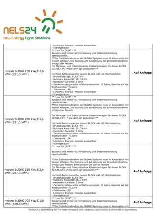 Pischlach 6, D-82389 Böbing, Tel.: +49 (0)8867/919 688 0, email: info@nels24.de; Finanzamt Garmisch UsSt-ID: DE238049655
- Leistung / Energie: modular auswählbar
- Standgehäuse
neoom BLOKK 150 kW/312,6
kWh (281,3 kWh)
*** nur für DE/AT ***
Bauseits sind immer AC-Verkabelung und Internetanbindung
bereitzustellen.
**Die Erstinbetriebnahme der BLOKK Systeme muss in Kooperation mit
Neoom erfolgen. Die Buchung und Abrechnung der Erstinbetriebnahme
erfolgt über Neoom.
Die Montage- und Inbetriebnahme Kosten betragen für diesen BLOKK
10.385,42 € (Preis kann ggf. abweichen)**
Hochvolt-Batteriespeicher neoom BLOKK inkl. AC-Wechselrichter
- Bruttokapazität: 312,6 kWh
- Nutzbare Kapazität: 281,3 kWh
- Hersteller-Garantie: 2 Jahre
- Zeitwertersatzgarantie auf Batteriemodule: 10 Jahre, Garantie auf die
Wechselrichter: 5 Jahre
- Zellchemie: LFP
- Leistung / Energie: modular auswählbar
- Standgehäuse
Auf Anfrage
neoom BLOKK 200 kW/312,6
kWh (281,3 kWh)
*** nur für DE/AT ***
Bauseits sind immer AC-Verkabelung und Internetanbindung
bereitzustellen.
**Die Erstinbetriebnahme der BLOKK Systeme muss in Kooperation mit
Neoom erfolgen. Die Buchung und Abrechnung der Erstinbetriebnahme
erfolgt über Neoom.
Die Montage- und Inbetriebnahme Kosten betragen für diesen BLOKK
10.907,14 € (Preis kann ggf. abweichen)**
Hochvolt-Batteriespeicher neoom BLOKK inkl. AC-Wechselrichter
- Bruttokapazität: 312,6 kWh
- Nutzbare Kapazität: 281,3 kWh
- Hersteller-Garantie: 2 Jahre
- Zeitwertersatzgarantie auf Batteriemodule: 10 Jahre, Garantie auf die
Wechselrichter: 5 Jahre
- Zellchemie: LFP
- Leistung / Energie: modular auswählbar
- Standgehäuse
Auf Anfrage
neoom BLOKK 250 kW/312,6
kWh (281,3 kWh)
*** nur für DE/AT ***
Bauseits sind immer AC-Verkabelung und Internetanbindung
bereitzustellen.
**Die Erstinbetriebnahme der BLOKK Systeme muss in Kooperation mit
Neoom erfolgen. Die Buchung und Abrechnung der Erstinbetriebnahme
erfolgt über Neoom, bitte wenden Sie sich für weitere
Die Montage- und Inbetriebnahme Kosten betragen für diesen BLOKK
12.635,33 € (Preis kann ggf. abweichen)**
Hochvolt-Batteriespeicher neoom BLOKK inkl. AC-Wechselrichter
- Bruttokapazität: 312,6 kWh
- Nutzbare Kapazität: 281,3 kWh
- Hersteller-Garantie: 2 Jahre
- Zeitwertersatzgarantie auf Batteriemodule: 10 Jahre, Garantie auf die
Wechselrichter: 5 Jahre
- Zellchemie: LFP
- Leistung / Energie: modular auswählbar
- Standgehäuse
Auf Anfrage
neoom BLOKK 300 kW/521,0
kWh (468,9 kWh)
*** nur für DE/AT ***
Bauseits sind immer AC-Verkabelung und Internetanbindung
bereitzustellen.
**Die Erstinbetriebnahme der BLOKK Systeme muss in Kooperation mit
Auf Anfrage
 