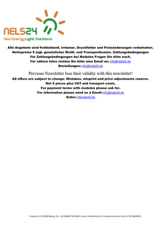 Pischlach 6, D-82389 Böbing, Tel.: +49 (0)8867/919 688 0, email: info@nels24.de; Finanzamt Garmisch UsSt-ID: DE238049655
Alle Angebote sind freibleibend. Irrtümer, Druckfehler und Preisänderungen vorbehalten.
Nettopreise € zzgl. gesetzlicher MwSt. und Transportkosten. Zahlungsbedingungen
Für Zahlungsbedingungen bei Modulen Fragen Sie bitte nach.
Für nähere Infos richten Sie bitte eine Email an: info@nels24.de
Bestellungen: info@nels24.de
Previous Newsletter lose their validity with this newsletter!
All offers are subject to change. Mistakes, misprint and price adjustments reserve.
Net € prices plus VAT and transport costs.
For payment terms with modules please ask for.
For information please send us a Email: info@nels24.de
Order: infonels24.de
 