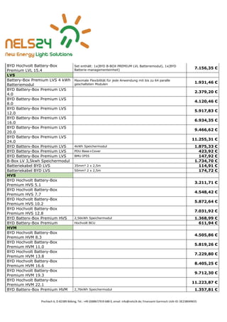 Pischlach 6, D-82389 Böbing, Tel.: +49 (0)8867/919 688 0, email: info@nels24.de; Finanzamt Garmisch UsSt-ID: DE238049655
BYD Hochvolt Battery-Box
Premium LVL 15.4
Set enthält: 1x(BYD B-BOX PREMIUM LVL Batteriemodul), 1x(BYD
Batterie-managementeinheit)
7.156,35 €
LVS
Battery-Box Premium LVS 4 kWh
Batteriemodul
Maximale Flexibilität für jede Anwendung mit bis zu 64 paralle
geschalteten Modulen
1.931,46 €
BYD Battery-Box Premium LVS
4.0
2.379,20 €
BYD Battery-Box Premium LVS
8.0
4.120,46 €
BYD Battery-Box Premium LVS
12.0
5.917,83 €
BYD Battery-Box Premium LVS
16.0
6.934,35 €
BYD Battery-Box Premium LVS
20.0
9.466,62 €
BYD Battery-Box Premium LVS
24.0
11.255,31 €
BYD Batterx-Box Premium LVS 4kWh Speichermodul 1.875,33 €
BYD Battery-Box Premium LVS PDU Base+Cover 423,92 €
BYD Battery-Box Premium LVS BMU IP55 147,92 €
B-Box LV 3,5kwh Speichermodul 1.734,70 €
Batteriekabel BYD LVS 35mm² 2 x 2,5m 114,91 €
Batteriekabel BYD LVS 50mm² 2 x 2,5m 174,72 €
HVS
BYD Hochvolt Battery-Box
Premium HVS 5.1
3.211,71 €
BYD Hochvolt Battery-Box
Premium HVS 7.7
4.548,42 €
BYD Hochvolt Battery-Box
Premium HVS 10.2
5.872,64 €
BYD Hochvolt Battery-Box
Premium HVS 12.8
7.031,92 €
BYD Batterx-Box Premium HVS 2,56kWh Speichermodul 1.368,99 €
BYD Battery-Box Premium Hochvolt BCU 611,94 €
HVM
BYD Hochvolt Battery-Box
Premium HVM 8.3
4.505,86 €
BYD Hochvolt Battery-Box
Premium HVM 11.0
5.819,26 €
BYD Hochvolt Battery-Box
Premium HVM 13.8
7.229,80 €
BYD Hochvolt Battery-Box
Premium HVM 16.6
8.405,25 €
BYD Hochvolt Battery-Box
Premium HVM 19.3
9.712,30 €
BYD Hochvolt Battery-Box
Premium HVM 22.1
11.223,87 €
BYD Batterx-Box Premium HVM 2,76kWh Speichermodul 1.357,81 €
 