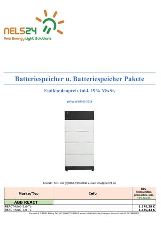 Pischlach 6, D-82389 Böbing, Tel.: +49 (0)8867/919 688 0, email: info@nels24.de; Finanzamt Garmisch UsSt-ID: DE238049655
Batteriespeicher u. Batteriespeicher Pakete
Endkundenpreis inkl. 19% MwSt.
gültig ab 08.09.2021
Kontakt: Tel.: +49 (0)8867-919688 0, e-mail: info@nels24.de
Marke/Typ Info
B2C-
Endkunden-
preise/Stk. inkl.
19% MwSt.
ABB REACT
REACT-UNO-3.6-TL 1.378,28 €
REACT-UNO-5.0-TL 1.540,33 €
 