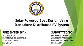 PRESENTED BY:-
VIJAY GUPTA
ELECTRICAL ENGINEERING
ID:-2015UEE1764
BATCH:-E4
SUBMITTED TO:-
Mr. NIKHIL GUPTA
ASSOCIATE PROFESSOR
ELECTRICAL DEPARTMENT
MNIT JAIPUR
Solar-Powered Boat Design Using
Standalone Distributed PV System
 
