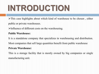 INTRODUCTION
This case highlights about which kind of warehouse to be chosen , either
public or private warehouses.
Influence of different costs on the warehousing.
Public Warehouse:
It is a standalone company that specializes in warehousing and distribution.
Most companies that sell large quantities benefit from public warehouse
Private Warehouse:
This is a storage facility that is mostly owned by big companies or single
manufacturing unit.
 