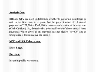 Analysis One:
IRR and NPV are used to determine whether to go for an investment or
not. In the first case, it is given that the present value of 10 annual
payments of 577,500 = 3547,600 is taken as an investment in lump sum
(Cash Outflow). So, from the first year itself we don’t have annual lease
payments which gives us an improper savings figure (864000) and at
first glance it looks like we are saving.
NPV and IRR Calculations:
Excel Sheet.
Decision:
Invest in public warehouse.
 