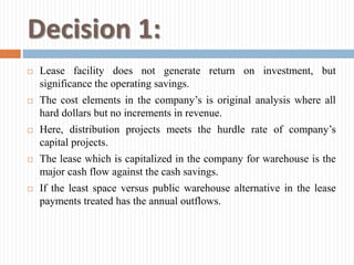 Decision 1:
 Lease facility does not generate return on investment, but
significance the operating savings.
 The cost elements in the company’s is original analysis where all
hard dollars but no increments in revenue.
 Here, distribution projects meets the hurdle rate of company’s
capital projects.
 The lease which is capitalized in the company for warehouse is the
major cash flow against the cash savings.
 If the least space versus public warehouse alternative in the lease
payments treated has the annual outflows.
 