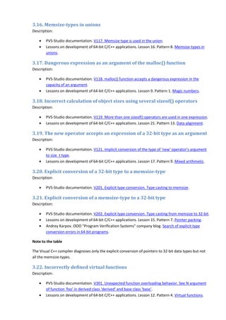 3.16. Memsize-types in unions
Description:

    •   PVS-Studio documentation. V117. Memsize type is used in the union.
    •   Lessons on development of 64-bit C/C++ applications. Lesson 16. Pattern 8. Memsize-types in
        unions.

3.17. Dangerous expression as an argument of the malloc() function
Description:

    •   PVS-Studio documentation. V118. malloc() function accepts a dangerous expression in the
        capacity of an argument.
    •   Lessons on development of 64-bit C/C++ applications. Lesson 9. Pattern 1. Magic numbers.

3.18. Incorrect calculation of object sizes using several sizeof() operators
Description:

    •   PVS-Studio documentation. V119. More than one sizeof() operators are used in one expression.
    •   Lessons on development of 64-bit C/C++ applications. Lesson 21. Pattern 13. Data alignment.

3.19. The new operator accepts an expression of a 32-bit type as an argument
Description:

    •   PVS-Studio documentation. V121. Implicit conversion of the type of 'new' operator's argument
        to size_t type.
    •   Lessons on development of 64-bit C/C++ applications. Lesson 17. Pattern 9. Mixed arithmetic.

3.20. Explicit conversion of a 32-bit type to a memsize-type
Description:

    •   PVS-Studio documentation. V201. Explicit type conversion. Type casting to memsize.

3.21. Explicit conversion of a memsize-type to a 32-bit type
Description:

    •   PVS-Studio documentation. V202. Explicit type conversion. Type casting from memsize to 32-bit.
    •   Lessons on development of 64-bit C/C++ applications. Lesson 15. Pattern 7. Pointer packing.
    •   Andrey Karpov. OOO "Program Verification Systems" company blog. Search of explicit type
        conversion errors in 64-bit programs.

Note to the table

The Visual C++ compiler diagnoses only the explicit conversion of pointers to 32-bit data types but not
all the memsize-types.

3.22. Incorrectly defined virtual functions
Description:

    •   PVS-Studio documentation. V301. Unexpected function overloading behavior. See N argument
        of function 'foo' in derived class 'derived' and base class 'base'.
    •   Lessons on development of 64-bit C/C++ applications. Lesson 12. Pattern 4. Virtual functions.
 